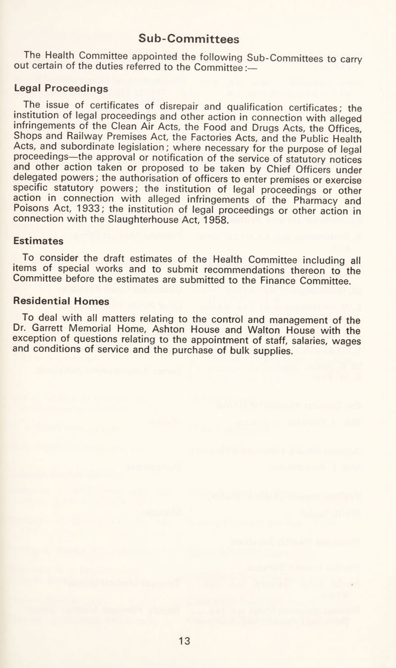 Sub-Committees The Health Committee appointed the following Sub-Committees to carry out certain of the duties referred to the Committee:— Legal Proceedings The issue of certificates of disrepair and qualification certificates; the institution of legal proceedings and other action in connection with alleged infringements of the Clean Air Acts, the Food and Drugs Acts, the Offices, Shops and Railway Premises Act, the Factories Acts, and the Public Health Acts, and subordinate legislation; where necessary for the purpose of legal proceedings the approval or notification of the service of statutory notices and other action taken or proposed to be taken by Chief Officers under delegated powers; the authorisation of officers to enter premises or exercise specific statutory powers; the institution of legal proceedings or other action in connection with alleged infringements of the Pharmacy and Poisons Act, 1933; the institution of legal proceedings or other action in connection with the Slaughterhouse Act, 1958. Estimates To consider the draft estimates of the Health Committee including all items of special works and to submit recommendations thereon to the Committee before the estimates are submitted to the Finance Committee. Residential Homes To deal with all matters relating to the control and management of the Dr. Garrett Memorial Home, Ashton House and Walton House with the exception of questions relating to the appointment of staff, salaries, wages and conditions of service and the purchase of bulk supplies.