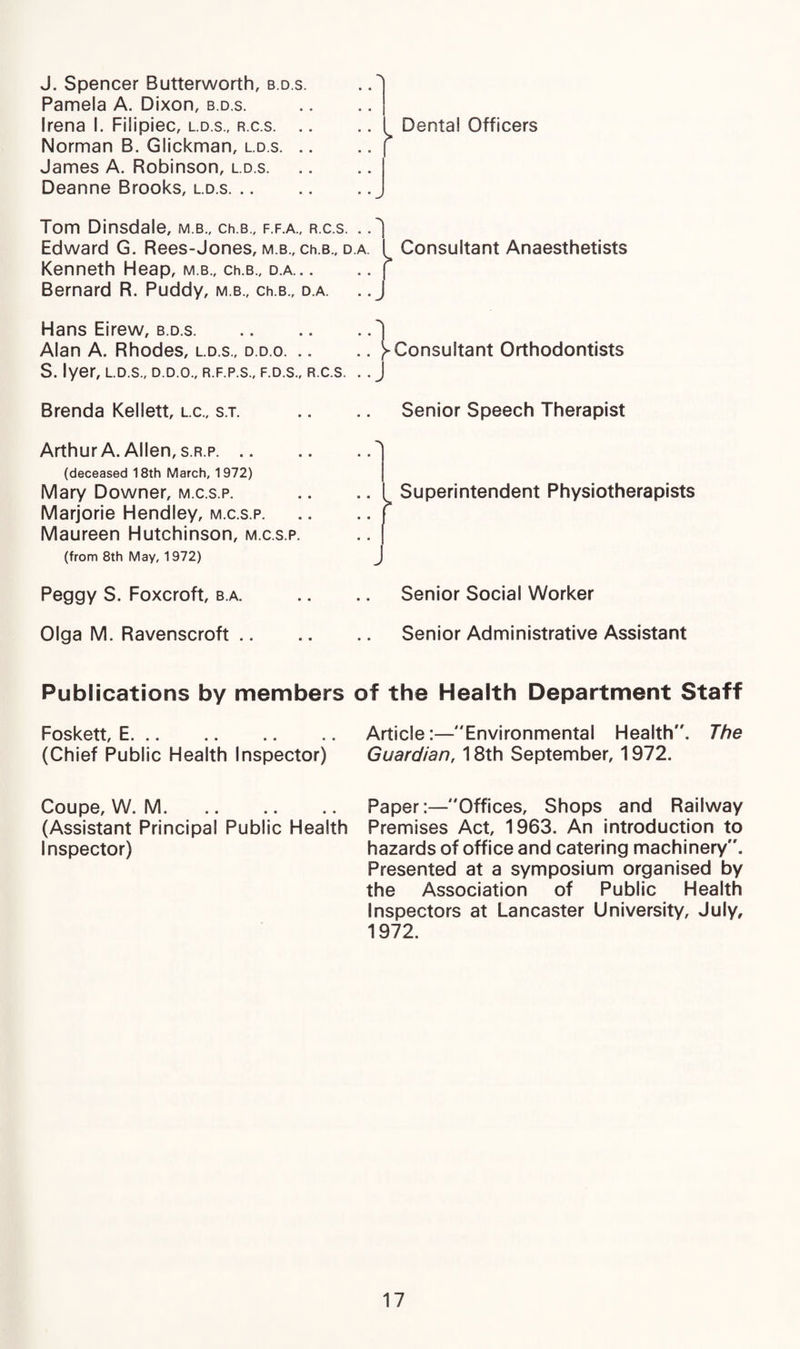 J. Spencer Butterworth, b.d.s. Pamela A. Dixon, b.d.s. Irena I. Filipiec, l.d.s., r.c.s. . Norman B. Glickman, l.d.s. . James A. Robinson, l.d.s. Deanne Brooks, l.d.s. .. Tom Dinsdale, m b., ch.s., f.f.a., r.c.s. . Edward G. Rees-Jones, m.b., ch.B., d.a. { Kenneth Heap, m b., ch.B., d.a.| Bernard R. Puddy, m b., ch.B., d.a. .. J Hans Eirew, b.d.s. Alan A. Rhodes, l.d.s., d.d.o.) S. Iyer, l.d.s„ d.d.o., r.f.p.s., f.d.s., r.c.s. .. J Brenda Kellett, l.c., s.t. Arthur A. Allen, s.r.p. .. (deceased 18th March, 1972) Mary Downer, m.c.s.p. Marjorie Hendley, m.c.s.p. Maureen Hutchinson, m.c.s.p. (from 8th May, 1972) Peggy S. Foxcroft, b.a. Olga M. Ravenscroft .. Dental Officers Consultant Anaesthetists Consultant Orthodontists Senior Speech Therapist Superintendent Physiotherapists j Senior Social Worker Senior Administrative Assistant Publications by members of the Health Department Staff Foskett, E.Article:—Environmental Health. The (Chief Public Health Inspector) Guardian, 18th September, 1972. Coupe, W. M.PaperOffices, Shops and Railway (Assistant Principal Public Health Premises Act, 1963. An introduction to Inspector) hazards of office and catering machinery. Presented at a symposium organised by the Association of Public Health Inspectors at Lancaster University, July, 1972.