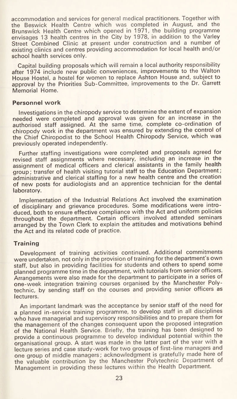 accommodation and services for general medical practitioners. Together with the Beswick Health Centre which was completed in August, and the Brunswick Health Centre which opened in 1971, the building programme envisages 13 health centres in the City by 1978, in addition to the Varley Street Combined Clinic at present under construction and a number of existing clinics and centres providing accommodation for local health and/or school health services only. Capital building proposals which will remain a local authority responsibility after 1974 include new public conveniences, improvements to the Walton House Hostel, a hostel for women to replace Ashton House and, subject to approval by the Priorities Sub-Committee, improvements to the Dr. Garrett Memorial Home. Personnel work Investigations in the chiropody service to determine the extent of expansion needed were completed and approval was given for an increase in the authorised staff assigned. At the same time, complete co-ordination of chiropody work in the department was ensured by extending the control of the Chief Chiropodist to the School Health Chiropody Service, which was previously operated independently. Further staffing investigations were completed and proposals agreed for revised staff assignments where necessary, including an increase in the assignment of medical officers and clerical assistants in the family health group; transfer of health visiting tutorial staff to the Education Department; administrative and clerical staffing for a new health centre and the creation of new posts for audiologists and an apprentice technician for the dental laboratory. Implementation of the Industrial Relations Act involved the examination of disciplinary and grievance procedures. Some modifications were intro¬ duced, both to ensure effective compliance with the Act and uniform policies throughout the department. Certain officers involved attended seminars arranged by the Town Clerk to explain the attitudes and motivations behind the Act and its related code of practice. Training Development of training activities continued. Additional commitments were undertaken, not only in the provision of training for the department's own staff, but also in providing facilities for students and others to spend some planned programme time in the department, with tutorials from senior officers. Arrangements were also made for the department to participate in a series of one-week integration training courses organised by the Manchester Poly¬ technic, by sending staff on the courses and providing senior officers as lecturers. An important landmark was the acceptance by senior staff of the need for a planned in-service training programme, to develop staff in all disciplines who have managerial and supervisory responsibilities and to prepare them for the management of the changes consequent upon the proposed integration of the National Health Service. Briefly, the training has been designed to provide a continuous programme to develop individual potential within the organisational group. A start was made in the latter part of the year with a lecture series and case study-work for two groups of first-line managers and one group of middle managers; acknowledgment is gratefully made here of the valuable contribution by the Manchester Polytechnic Department of Management in providing these lectures within the Health Department.