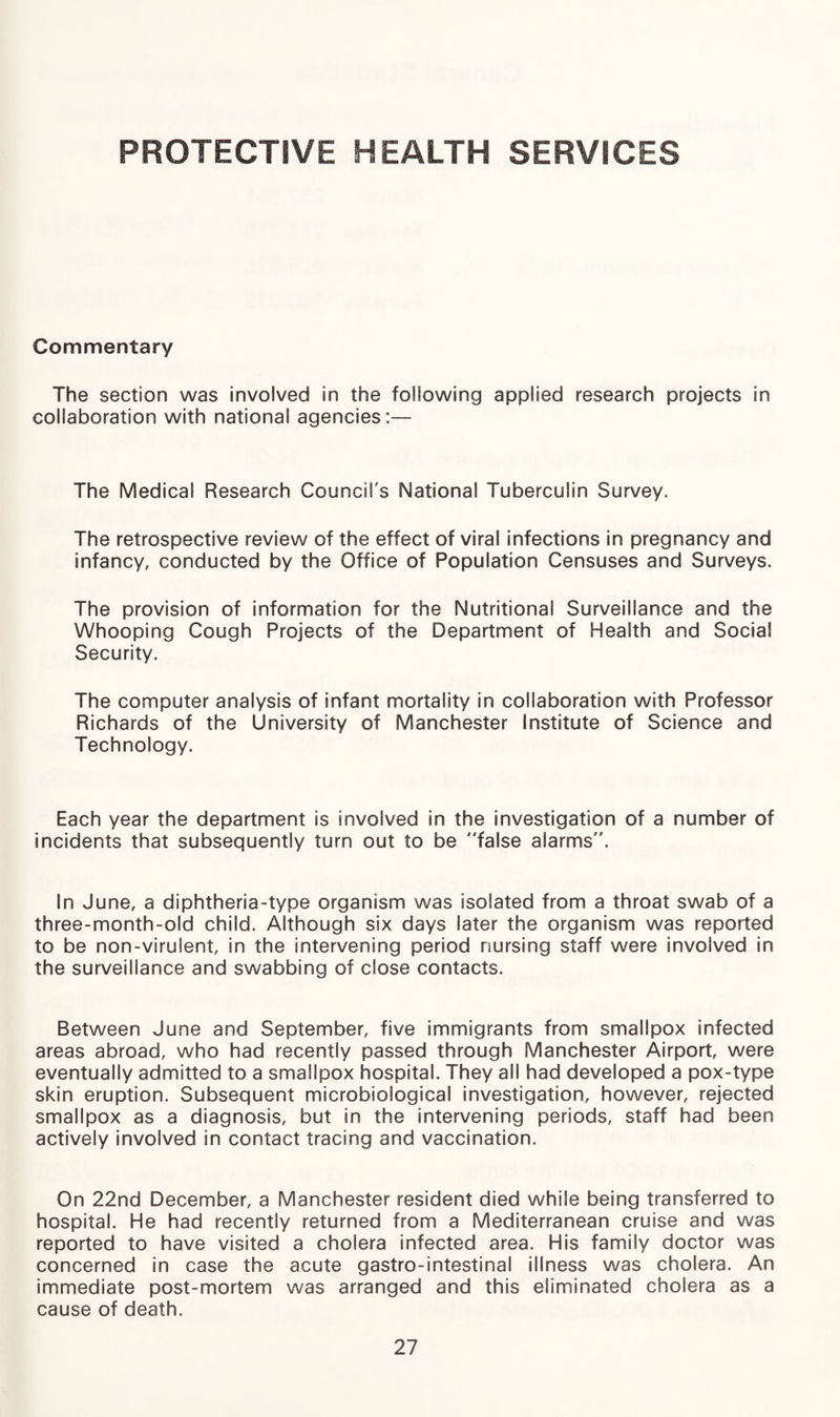 PROTECTIVE HEALTH SERVICES Commentary The section was involved in the following applied research projects in collaboration with national agencies:— The Medical Research Council's National Tuberculin Survey. The retrospective review of the effect of viral infections in pregnancy and infancy, conducted by the Office of Population Censuses and Surveys. The provision of information for the Nutritional Surveillance and the Whooping Cough Projects of the Department of Health and Social Security. The computer analysis of infant mortality in collaboration with Professor Richards of the University of Manchester Institute of Science and Technology. Each year the department is involved in the investigation of a number of incidents that subsequently turn out to be false alarms. In June, a diphtheria-type organism was isolated from a throat swab of a three-month-old child. Although six days later the organism was reported to be non-virulent, in the intervening period nursing staff were involved in the surveillance and swabbing of close contacts. Between June and September, five immigrants from smallpox infected areas abroad, who had recently passed through Manchester Airport, were eventually admitted to a smallpox hospital. They all had developed a pox-type skin eruption. Subsequent microbiological investigation, however, rejected smallpox as a diagnosis, but in the intervening periods, staff had been actively involved in contact tracing and vaccination. On 22nd December, a Manchester resident died while being transferred to hospital. He had recently returned from a Mediterranean cruise and was reported to have visited a cholera infected area. His family doctor was concerned in case the acute gastro-intestinal illness was cholera. An immediate post-mortem was arranged and this eliminated cholera as a cause of death.