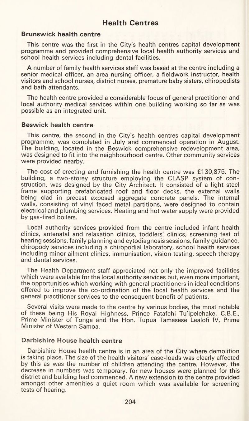 Health Centres Brunswick health centre This centre was the first in the City's health centres capital development programme and provided comprehensive local health authority services and school health services including dental facilities. A number of family health services staff was based at the centre including a senior medical officer, an area nursing officer, a fieldwork instructor, health visitors and school nurses, district nurses, premature baby sisters, chiropodists and bath attendants. The health centre provided a considerable focus of general practitioner and local authority medical services within one building working so far as was possible as an integrated unit. Beswick health centre This centre, the second in the City's health centres capital development programme, was completed in July and commenced operation in August. The building, located in the Beswick comprehensive redevelopment area, was designed to fit into the neighbourhood centre. Other community services were provided nearby. The cost of erecting and furnishing the health centre was £130,875. The building, a two-storey structure employing the CLASP system of con¬ struction, was designed by the City Architect. It consisted of a light steel frame supporting prefabricated roof and floor decks, the external wails being clad in precast exposed aggregate concrete panels. The internal walls, consisting of vinyl faced metal partitions, were designed to contain electrical and plumbing services. Heating and hot water supply were provided by gas-fired boilers. Local authority services provided from the centre included infant health clinics, antenatal and relaxation clinics, toddlers' clinics, screening test of hearing sessions, family planning and cytodiagnosis sessions, family guidance, chiropody services including a chiropodial laboratory, school health services including minor ailment clinics, immunisation, vision testing, speech therapy and dental services. The Health Department staff appreciated not only the improved facilities which were available for the local authority services but, even more important, the opportunities which working with general practitioners in ideal conditions offered to improve the co-ordination of the local health services and the general practitioner services to the consequent benefit of patients. Several visits were made to the centre by various bodies, the most notable of these being His Royal Highness, Prince Fatafehi Tu'ipelehake, C.B.E., Prime Minister of Tonga and the Hon. Tupua Tamasese Lealofi IV, Prime Minister of Western Samoa. Darbishire House health centre Darbishire House health centre is in an area of the City where demolition is taking place. The size of the health visitors' case-loads was clearly affected by this as was the number of children attending the centre. However, the decrease in numbers was temporary, for new houses were planned for this district and building had commenced. A new extension to the centre provided amongst other amenities a quiet room which was available for screening tests of hearing.