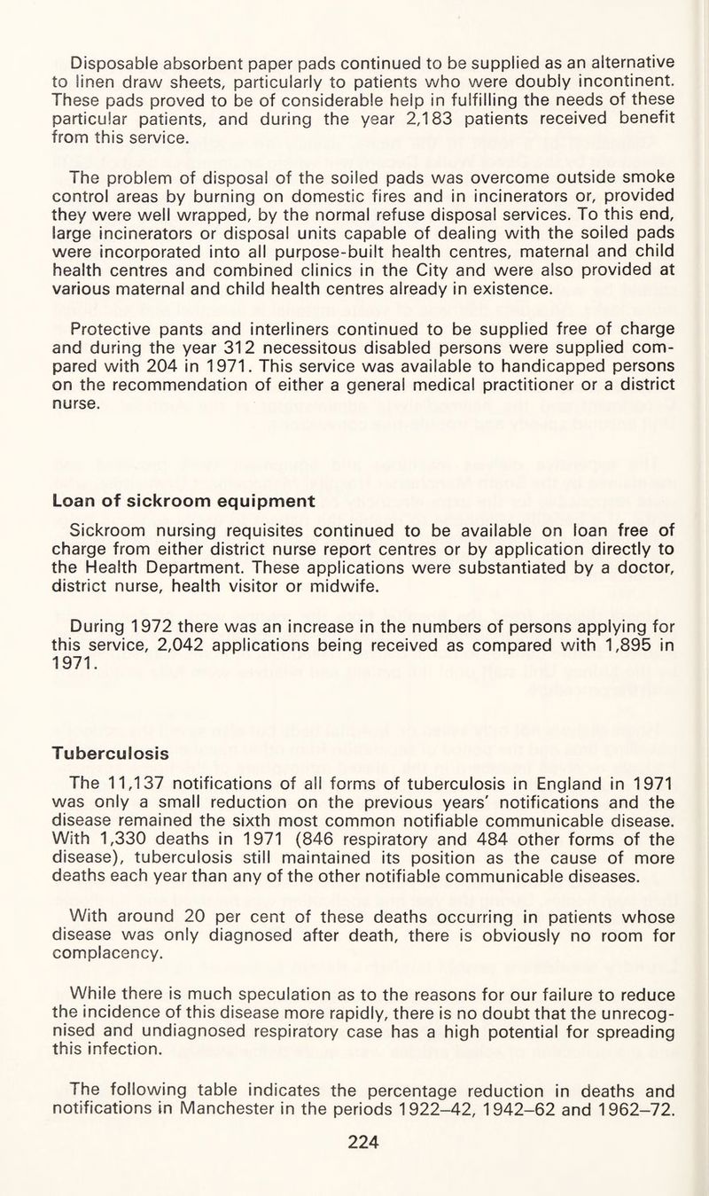 Disposable absorbent paper pads continued to be supplied as an alternative to linen draw sheets, particularly to patients who were doubly incontinent. These pads proved to be of considerable help in fulfilling the needs of these particular patients, and during the year 2,183 patients received benefit from this service. The problem of disposal of the soiled pads was overcome outside smoke control areas by burning on domestic fires and in incinerators or, provided they were well wrapped, by the normal refuse disposal services. To this end, large incinerators or disposal units capable of dealing with the soiled pads were incorporated into all purpose-built health centres, maternal and child health centres and combined clinics in the City and were also provided at various maternal and child health centres already in existence. Protective pants and interliners continued to be supplied free of charge and during the year 312 necessitous disabled persons were supplied com¬ pared with 204 in 1971. This service was available to handicapped persons on the recommendation of either a general medical practitioner or a district nurse. Loan of sickroom equipment Sickroom nursing requisites continued to be available on loan free of charge from either district nurse report centres or by application directly to the Health Department. These applications were substantiated by a doctor, district nurse, health visitor or midwife. During 1972 there was an increase in the numbers of persons applying for this service, 2,042 applications being received as compared with 1,895 in 1971. Tuberculosis The 11,137 notifications of all forms of tuberculosis in England in 1971 was only a small reduction on the previous years' notifications and the disease remained the sixth most common notifiable communicable disease. With 1,330 deaths in 1971 (846 respiratory and 484 other forms of the disease), tuberculosis still maintained its position as the cause of more deaths each year than any of the other notifiable communicable diseases. With around 20 per cent of these deaths occurring in patients whose disease was only diagnosed after death, there is obviously no room for complacency. While there is much speculation as to the reasons for our failure to reduce the incidence of this disease more rapidly, there is no doubt that the unrecog¬ nised and undiagnosed respiratory case has a high potential for spreading this infection. The following table indicates the percentage reduction in deaths and notifications in Manchester in the periods 1922-42, 1942-62 and 1962-72.