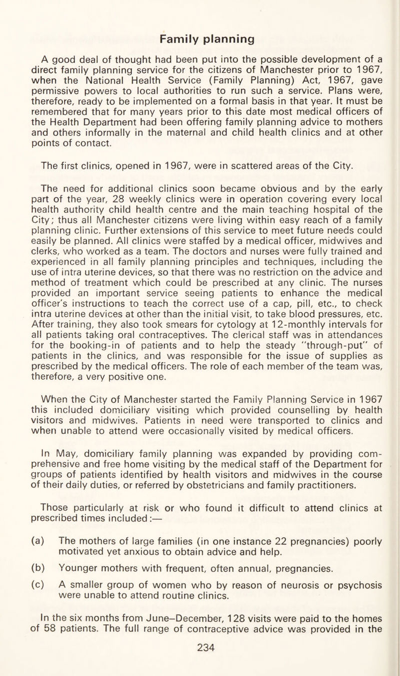 Family planning A good deal of thought had been put into the possible development of a direct family planning service for the citizens of Manchester prior to 1967, when the National Health Service (Family Planning) Act, 1967, gave permissive powers to local authorities to run such a service. Plans were, therefore, ready to be implemented on a formal basis in that year. It must be remembered that for many years prior to this date most medical officers of the Health Department had been offering family planning advice to mothers and others informally in the maternal and child health clinics and at other points of contact. The first clinics, opened in 1967, were in scattered areas of the City. The need for additional clinics soon became obvious and by the early part of the year, 28 weekly clinics were in operation covering every local health authority child health centre and the main teaching hospital of the City; thus all Manchester citizens were living within easy reach of a family planning clinic. Further extensions of this service to meet future needs could easily be planned. All clinics were staffed by a medical officer, midwives and clerks, who worked as a team. The doctors and nurses were fully trained and experienced in all family planning principles and techniques, including the use of intra uterine devices, so that there was no restriction on the advice and method of treatment which could be prescribed at any clinic. The nurses provided an important service seeing patients to enhance the medical officer's instructions to teach the correct use of a cap, pill, etc., to check intra uterine devices at other than the initial visit, to take blood pressures, etc. After training, they also took smears for cytology at 12-monthly intervals for all patients taking oral contraceptives. The clerical staff was in attendances for the booking-in of patients and to help the steady through-put of patients in the clinics, and was responsible for the issue of supplies as prescribed by the medical officers. The role of each member of the team was, therefore, a very positive one. When the City of Manchester started the Family Planning Service in 1967 this included domiciliary visiting which provided counselling by health visitors and midwives. Patients in need were transported to clinics and when unable to attend were occasionally visited by medical officers. In May, domiciliary family planning was expanded by providing com¬ prehensive and free home visiting by the medical staff of the Department for groups of patients identified by health visitors and midwives in the course of their daily duties, or referred by obstetricians and family practitioners. Those particularly at risk or who found it difficult to attend clinics at prescribed times included :— (a) The mothers of large families (in one instance 22 pregnancies) poorly motivated yet anxious to obtain advice and help. (b) Younger mothers with frequent, often annual, pregnancies. (c) A smaller group of women who by reason of neurosis or psychosis were unable to attend routine clinics. In the six months from June-December, 128 visits were paid to the homes of 58 patients. The full range of contraceptive advice was provided in the
