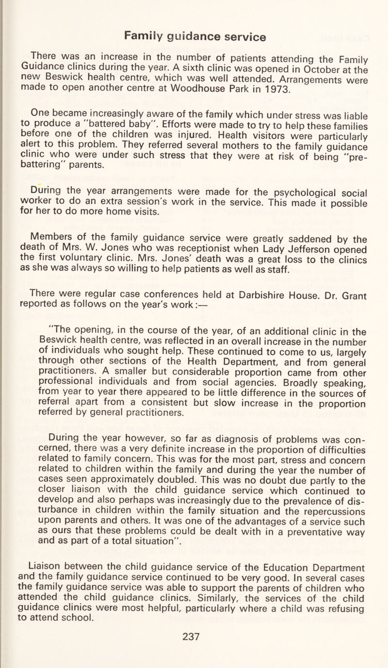 Family guidance service There was an increase in the number of patients attending the Family Guidance clinics during the year. A sixth clinic was opened in October at the new Beswick health centre, which was well attended. Arrangements were made to open another centre at Woodhouse Park in 1973. One became increasingly aware of the family which under stress was liable to produce a battered baby. Efforts were made to try to help these families before one of the children was injured. Health visitors were particularly alert to this problem. They referred several mothers to the family guidance clinic who were under such stress that they were at risk of being pre¬ battering parents. During the year arrangements were made for the psychological social worker to do an extra session's work in the service. This made it possible for her to do more home visits. Members of the family guidance service were greatly saddened by the death of Mrs. W. Jones who was receptionist when Lady Jefferson opened the first voluntary clinic. Mrs. Jones' death was a great loss to the clinics as she was always so willing to help patients as well as staff. There were regular case conferences held at Darbishire House. Dr. Grant reported as follows on the year's work:— The opening, in the course of the year, of an additional clinic in the Beswick health centre, was reflected in an overall increase in the number of individuals who sought help. These continued to come to us, largely through other sections of the Health Department, and from general practitioners. A smaller but considerable proportion came from other professional individuals and from social agencies. Broadly speaking, from year to year there appeared to be little difference in the sources of referral apart from a consistent but slow increase in the proportion referred by general practitioners. During the year however, so far as diagnosis of problems was con¬ cerned, there was a very definite increase in the proportion of difficulties related to family concern. This was for the most part, stress and concern related to children within the family and during the year the number of cases seen approximately doubled. This was no doubt due partly to the closer liaison with the child guidance service which continued to develop and also perhaps was increasingly due to the prevalence of dis¬ turbance in children within the family situation and the repercussions upon parents and others. It was one of the advantages of a service such as ours that these problems could be dealt with in a preventative way and as part of a total situation. Liaison between the child guidance service of the Education Department and the family guidance service continued to be very good. In several cases the family guidance service was able to support the parents of children who attended the child guidance clinics. Similarly, the services of the child guidance clinics were most helpful, particularly where a child was refusing to attend school.