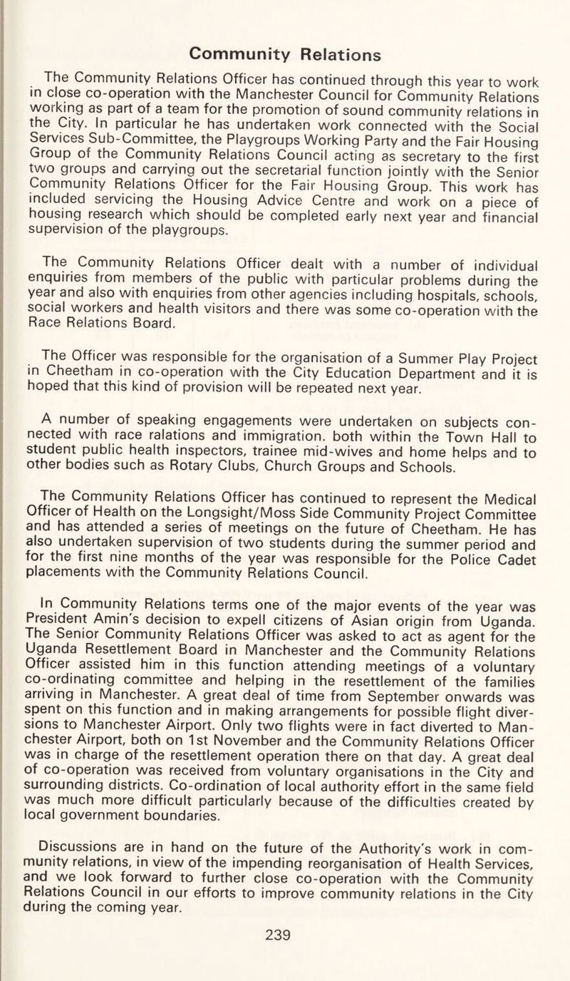 Community Relations The Community Relations Officer has continued through this year to work in close co-operation with the Manchester Council for Community Relations working as part of a team for the promotion of sound community relations in the City. In particular he has undertaken work connected with the Social Services Sub-Committee, the Playgroups Working Party and the Fair Housing Group of the Community Relations Council acting as secretary to the first two groups and carrying out the secretarial function jointly with the Senior Community Relations Officer for the Fair Housing Group. This work has included servicing the Housing Advice Centre and work on a piece of housing research which should be completed early next year and financial supervision of the playgroups. The Community Relations Officer dealt with a number of individual enquiries from members of the public with particular problems during the year and also with enquiries from other agencies including hospitals, schools, social workers and health visitors and there was some co-operation with the Race Relations Board. The Officer was responsible for the organisation of a Summer Play Project in Cheetham in co-operation with the City Education Department and it is hoped that this kind of provision will be repeated next year. A number of speaking engagements were undertaken on subjects con¬ nected with race ralations and immigration, both within the Town Hall to student public health inspectors, trainee mid-wives and home helps and to other bodies such as Rotary Clubs, Church Groups and Schools. The Community Relations Officer has continued to represent the Medical Officer of Health on the Longsight/Moss Side Community Project Committee and has attended a series of meetings on the future of Cheetham. He has also undertaken supervision of two students during the summer period and for the first nine months of the year was responsible for the Police Cadet placements with the Community Relations Council. In Community Relations terms one of the major events of the year was President Amin's decision to expell citizens of Asian origin from Uganda. The Senior Community Relations Officer was asked to act as agent for the Uganda Resettlement Board in Manchester and the Community Relations Officer assisted him in this function attending meetings of a voluntary co-ordinating committee and helping in the resettlement of the families arriving in Manchester. A great deal of time from September onwards was spent on this function and in making arrangements for possible flight diver¬ sions to Manchester Airport. Only two flights were in fact diverted to Man¬ chester Airport, both on 1st November and the Community Relations Officer was in charge of the resettlement operation there on that day. A great deal of co-operation was received from voluntary organisations in the City and surrounding districts. Co-ordination of local authority effort in the same field was much more difficult particularly because of the difficulties created by local government boundaries. Discussions are in hand on the future of the Authority's work in com¬ munity relations, in view of the impending reorganisation of Health Services, and we look forward to further close co-operation with the Community Relations Council in our efforts to improve community relations in the City during the coming year.