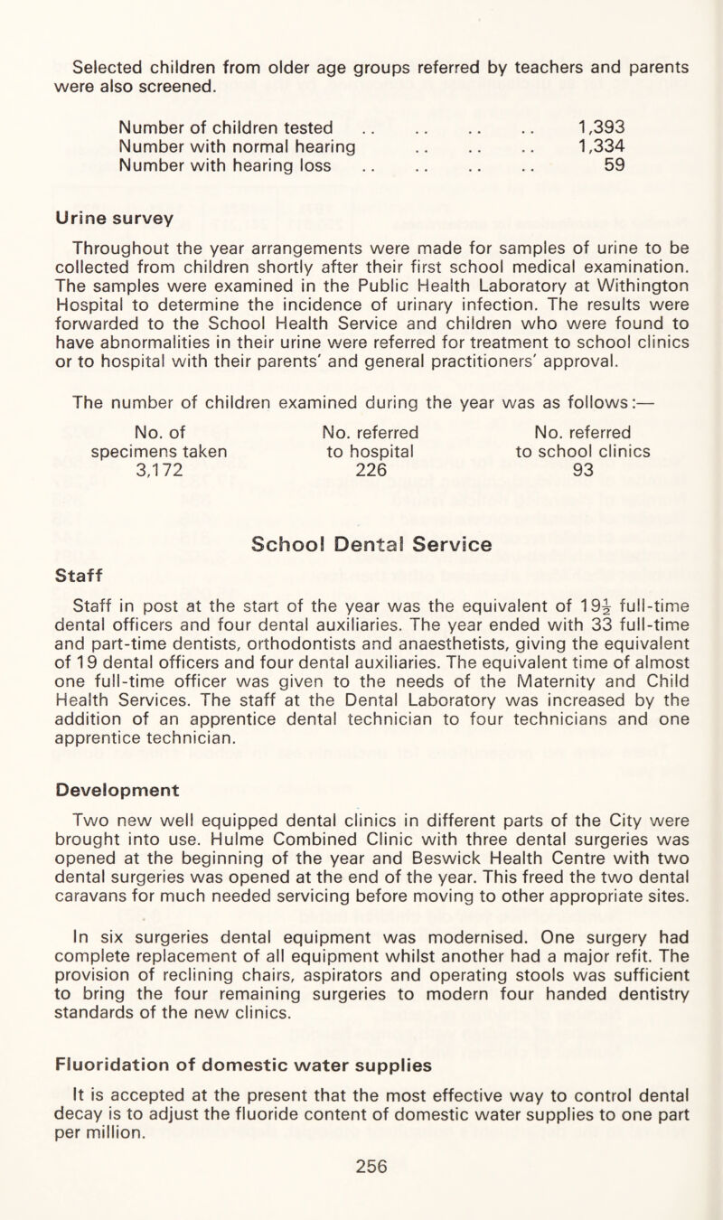 Selected children from older age groups referred by teachers and parents were also screened. Number of children tested Number with normal hearing Number with hearing loss 1,393 1,334 59 Urine survey Throughout the year arrangements were made for samples of urine to be collected from children shortly after their first school medical examination. The samples were examined in the Public Health Laboratory at Withington Hospital to determine the incidence of urinary infection. The results were forwarded to the School Health Service and children who were found to have abnormalities in their urine were referred for treatment to school clinics or to hospital with their parents' and general practitioners' approval. The number of children examined during the year was as follows:— No. of No. referred No. referred specimens taken to hospital to school clinics 3,172 226 93 Schoo! Dental Service Staff Staff in post at the start of the year was the equivalent of 19J full-time dental officers and four dental auxiliaries. The year ended with 33 full-time and part-time dentists, orthodontists and anaesthetists, giving the equivalent of 19 dental officers and four dental auxiliaries. The equivalent time of almost one full-time officer was given to the needs of the Maternity and Child Health Services. The staff at the Dental Laboratory was increased by the addition of an apprentice dental technician to four technicians and one apprentice technician. Development Two new well equipped dental clinics in different parts of the City were brought into use. Hulme Combined Clinic with three dental surgeries was opened at the beginning of the year and Beswick Health Centre with two dental surgeries was opened at the end of the year. This freed the two dental caravans for much needed servicing before moving to other appropriate sites. In six surgeries dental equipment was modernised. One surgery had complete replacement of all equipment whilst another had a major refit. The provision of reclining chairs, aspirators and operating stools was sufficient to bring the four remaining surgeries to modern four handed dentistry standards of the new clinics. Fluoridation of domestic water supplies It is accepted at the present that the most effective way to control dental decay is to adjust the fluoride content of domestic water supplies to one part per million.