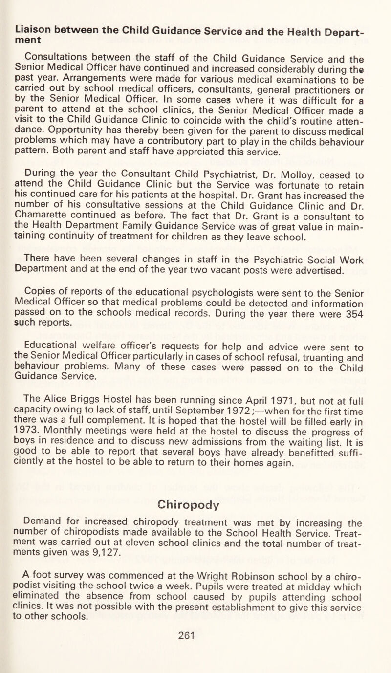 Liaison between the Child Guidance Service and the Health Depart¬ ment Consultations between the staff of the Child Guidance Service and the Senior Medical Officer have continued and increased considerably during the past year. Arrangements were made for various medical examinations to be carried out by school medical officers, consultants, general practitioners or by the Senior Medical Officer. In some cases where it was difficult for a parent to attend at the school clinics, the Senior Medical Officer made a visit to the Child Guidance Clinic to coincide with the child's routine atten¬ dance. Opportunity has thereby been given for the parent to discuss medical problems which may have a contributory part to play in the childs behaviour pattern. Both parent and staff have apprciated this service. During the year the Consultant Child Psychiatrist, Dr. Molloy, ceased to attend the Child Guidance Clinic but the Service was fortunate to retain his continued care for his patients at the hospital. Dr. Grant has increased the number of his consultative sessions at the Child Guidance Clinic and Dr. Chamarette continued as before. The fact that Dr. Grant is a consultant to the Health Department Family Guidance Service was of great value in main¬ taining continuity of treatment for children as they leave school. There have been several changes in staff in the Psychiatric Social Work Department and at the end of the year two vacant posts were advertised. Copies of reports of the educational psychologists were sent to the Senior Medical Officer so that medical problems could be detected and information passed on to the schools medical records. During the year there were 354 such reports. Educational welfare officer's requests for help and advice were sent to the Senior Medical Officer particularly in cases of school refusal, truanting and behaviour problems. Many of these cases were passed on to the Child Guidance Service. The Alice Briggs Hostel has been running since April 1971, but not at full capacity owing to lack of staff, until September 1972when for the first time there was a full complement. It is hoped that the hostel will be filled early in 1973. Monthly meetings were held at the hostel to discuss the progress of boys in residence and to discuss new admissions from the waiting list. It is good to be able to report that several boys have already benefitted suffi¬ ciently at the hostel to be able to return to their homes again. Chiropody Demand for increased chiropody treatment was met by increasing the number of chiropodists made available to the School Health Service. Treat¬ ment was carried out at eleven school clinics and the total number of treat¬ ments given was 9,127. A foot survey was commenced at the Wright Robinson school by a chiro¬ podist visiting the school twice a week. Pupils were treated at midday which eliminated the absence from school caused by pupils attending school clinics. It was not possible with the present establishment to give this service to other schools.