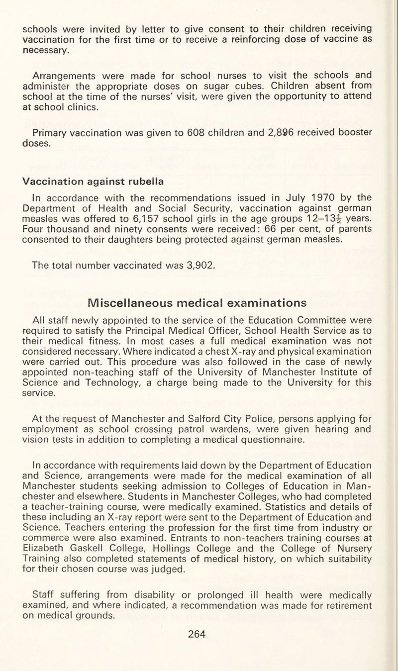 schools were invited by letter to give consent to their children receiving vaccination for the first time or to receive a reinforcing dose of vaccine as necessary. Arrangements were made for school nurses to visit the schools and administer the appropriate doses on sugar cubes. Children absent from school at the time of the nurses' visit, were given the opportunity to attend at school clinics. Primary vaccination was given to 608 children and 2,896 received booster doses. Vaccination against rubella In accordance with the recommendations issued in July 1970 by the Department of Health and Social Security, vaccination against german measles was offered to 6,157 school girls in the age groups 12-13J years. Four thousand and ninety consents were received: 66 per cent, of parents consented to their daughters being protected against german measles. The total number vaccinated was 3,902. Miscellaneous medical examinations All staff newly appointed to the service of the Education Committee were required to satisfy the Principal Medical Officer, School Health Service as to their medical fitness. In most cases a full medical examination was not considered necessary. Where indicated a chest X-ray and physical examination were carried out. This procedure was also followed in the case of newly appointed non-teaching staff of the University of Manchester Institute of Science and Technology, a charge being made to the University for this service. At the request of Manchester and Salford City Police, persons applying for employment as school crossing patrol wardens, were given hearing and vision tests in addition to completing a medical questionnaire. In accordance with requirements laid down by the Department of Education and Science, arrangements were made for the medical examination of all Manchester students seeking admission to Colleges of Education in Man¬ chester and elsewhere. Students in Manchester Colleges, who had completed a teacher-training course, were medically examined. Statistics and details of these including an X-ray report were sent to the Department of Education and Science. Teachers entering the profession for the first time from industry or commerce were also examined. Entrants to non-teachers training courses at Elizabeth Gaskell College, Hollings College and the College of Nursery Training also completed statements of medical history, on which suitability for their chosen course was judged. Staff suffering from disability or prolonged ill health were medically examined, and where indicated, a recommendation was made for retirement on medical grounds.