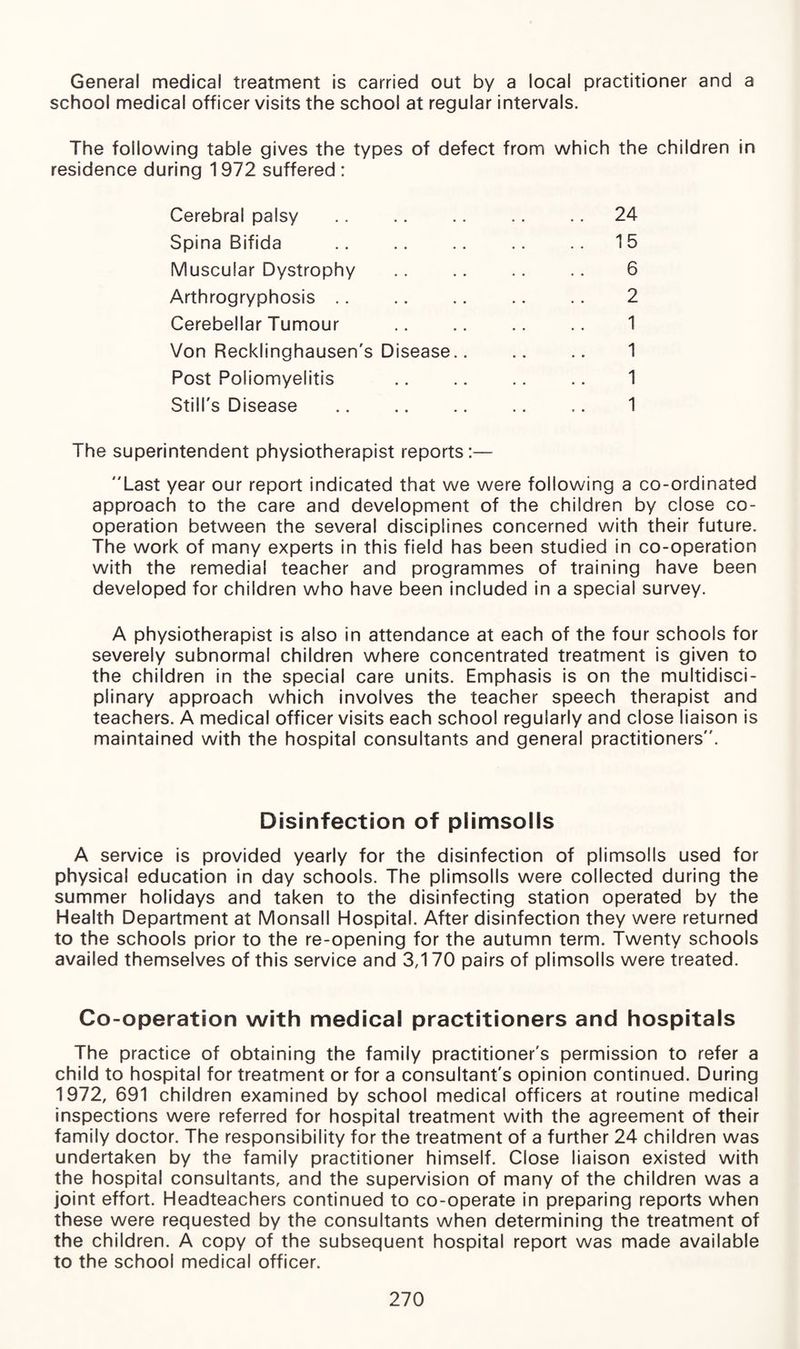 General medical treatment is carried out by a local practitioner and a school medical officer visits the school at regular intervals. The following table gives the types of defect from which the children in residence during 1972 suffered: Cerebral palsy .. .. .. .. .. 24 Spina Bifida .. .. .. .. .. 15 Muscular Dystrophy .. .. .. .. 6 Arthrogryphosis .. .. .. .. .. 2 Cerebellar Tumour .. .. .. .. 1 Von Recklinghausen's Disease.. .. .. 1 Post Poliomyelitis .. .. .. .. 1 Still's Disease .. .. .. .. .. 1 The superintendent physiotherapist reports:— Last year our report indicated that we were following a co-ordinated approach to the care and development of the children by close co¬ operation between the several disciplines concerned with their future. The work of many experts in this field has been studied in co-operation with the remedial teacher and programmes of training have been developed for children who have been included in a special survey. A physiotherapist is also in attendance at each of the four schools for severely subnormal children where concentrated treatment is given to the children in the special care units. Emphasis is on the multidisci¬ plinary approach which involves the teacher speech therapist and teachers. A medical officer visits each school regularly and close liaison is maintained with the hospital consultants and general practitioners. Disinfection of piimsoits A service is provided yearly for the disinfection of plimsolls used for physical education in day schools. The plimsolls were collected during the summer holidays and taken to the disinfecting station operated by the Health Department at Monsall Hospital. After disinfection they were returned to the schools prior to the re-opening for the autumn term. Twenty schools availed themselves of this service and 3,170 pairs of plimsolls were treated. Co-operation with medical practitioners and hospitals The practice of obtaining the family practitioner's permission to refer a child to hospital for treatment or for a consultant's opinion continued. During 1972, 691 children examined by school medical officers at routine medical inspections were referred for hospital treatment with the agreement of their family doctor. The responsibility for the treatment of a further 24 children was undertaken by the family practitioner himself. Close liaison existed with the hospital consultants, and the supervision of many of the children was a joint effort. Headteachers continued to co-operate in preparing reports when these were requested by the consultants when determining the treatment of the children. A copy of the subsequent hospital report was made available to the school medical officer.
