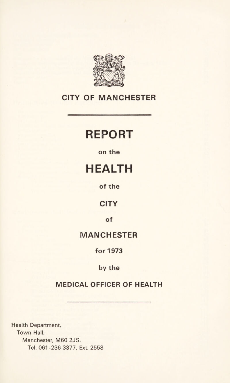 CITY OF MANCHESTER REPORT on the HEALTH of the CITY of MANCHESTER for 1973 by the MEDICAL OFFICER OF HEALTH Health Department, Town Hall, Manchester, M60 2JS. Tel. 061 -236 3377, Ext. 2558