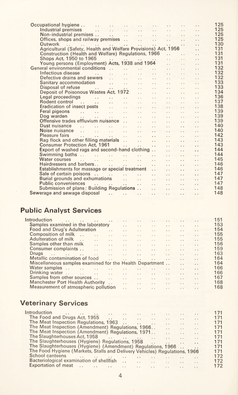 Occupational hygiene. 125 Industrial premises . 125 Non-industrial premises .. .. .. .. .. .. 125 Offices, shops and railway premises .. .. .. .. .. .. 125 Outwork .. .. .. .. .. .. .. .. .. 130 Agricultural (Safety, Health and Welfare Provisions) Act, 1956 .. 131 Construction (Health and Welfare) Regulations, 1966 131 Shops Act, 1950 to 1965 .. .. .. .. .. .. 131 Young persons (Employment) Acts, 1938 and 1964 .. 131 General environmental conditions .. .. .. .. .. .. 132 Infectious disease . 132 Defective drains and sewers .. .. .. .. .. .. 132 Sanitary accommodation .. .. .. .. .. .. .. 133 Disposal of refuse . 133 Deposit of Poisonous Wastes Act, 1972 134 Legal proceedings .. .. .. .. .. .. .. .. 136 Rodent control. 137 Eradication of insect pests . 138 Feral pigeons . 139 Dog warden .. .. .. .. 139 Offensive trades effluvium nuisance .. .. 139 Dust nuisance .. .. .. .. .. .. .. .. .. 140 Noise nuisance .. .. .. .. .. .. .. .. 140 Pleasure fairs .. .. .. .. .. .. .. .. .. 142 Rag flock and other filling materials. 143 Consumer Protection Act, 1961 143 Export of washed rags and second-hand clothing. 144 Swimming baths. 144 Watercourses .. .. .. .. .. .. 145 Hairdressers and barbers. 146 Establishments for massage or special treatment. 146 Sale of certain poisons. 147 Burial grounds and exhumations .. .. .. .. .. 147 Public conveniences . 147 Submission of plans: Building Regulations. 148 Sewerage and sewage disposal .. .. .. .. .. .. .. 148 Public Analyst Services Introduction . 151 Samples examined in the laboratory . 153 Food and Drug's Adulteration . 154 Composition of milk .. .. .. .. .. .. .. .. 155 Adulteration of milk. 155 Samples other than milk .. .. .. .. .. .. .. 156 Consumer complaints. 159 Drugs. 163 Metallic contamination of food .. .. .. .. .. .. 164 Miscellaneous samples examined for the Health Department .. .. .. 164 Water samples. 166 Drinking water .. .. .. .. .. .. .. .. .. 166 Samples from other sources. 167 Manchester Port Health Authority .. .. .. .. .. .. .. 168 Measurement of atmospheric pollution .. .. .. .. 168 Veterinary Services Introduction . 171 The Food and Drugs Act, 1955 .. .. .. .. .. .. .. 171 The Meat Inspection Regulations, 1963 .. .. .. .. .. .. 171 The Meat Inspection (Amendment) Regulations, 1966. 171 The Meat Inspection (Amendment) Regulations, 1971. 171 The Slaughterhouses Act, 1958 171 The Slaughterhouses (Hygiene) Regulations, 1958 171 The Slaughterhouses (Hygiene) (Amendment) Regulations, 1966 .. .. 171 The Food Hygiene (Markets, Stalls and Delivery Vehicles) Regulations, 1966 171 School canteens . 172 Bacteriological examination of shellfish. 172 Exportation of meat. 172