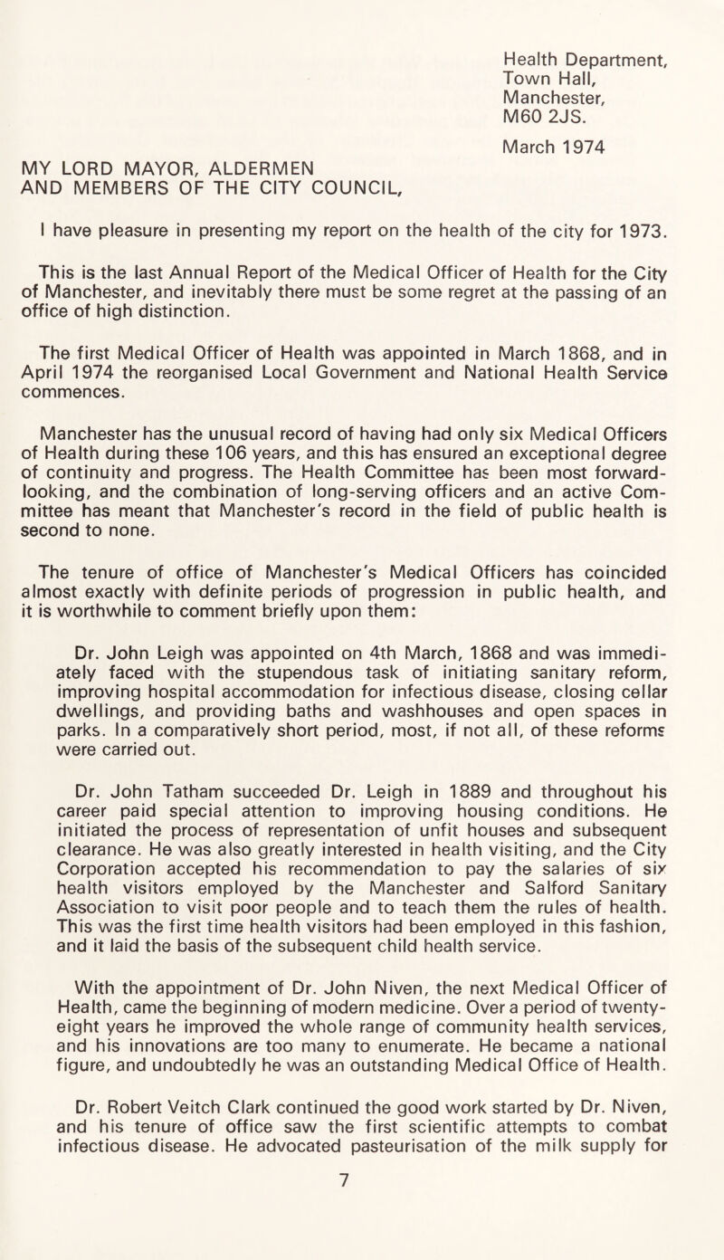 Health Department, Town Hall, Manchester, M60 2JS. March 1974 MY LORD MAYOR, ALDERMEN AND MEMBERS OF THE CITY COUNCIL, I have pleasure in presenting my report on the health of the city for 1973. This is the last Annual Report of the Medical Officer of Health for the City of Manchester, and inevitably there must be some regret at the passing of an office of high distinction. The first Medical Officer of Health was appointed in March 1868, and in April 1974 the reorganised Local Government and National Health Service commences. Manchester has the unusual record of having had only six Medical Officers of Health during these 106 years, and this has ensured an exceptional degree of continuity and progress. The Health Committee has been most forward- looking, and the combination of long-serving officers and an active Com¬ mittee has meant that Manchester's record in the field of public health is second to none. The tenure of office of Manchester's Medical Officers has coincided almost exactly with definite periods of progression in public health, and it is worthwhile to comment briefly upon them: Dr. John Leigh was appointed on 4th March, 1868 and was immedi¬ ately faced with the stupendous task of initiating sanitary reform, improving hospital accommodation for infectious disease, closing cellar dwellings, and providing baths and washhouses and open spaces in parks. In a comparatively short period, most, if not all, of these reforms were carried out. Dr. John Tatham succeeded Dr. Leigh in 1889 and throughout his career paid special attention to improving housing conditions. He initiated the process of representation of unfit houses and subsequent clearance. He was also greatly interested in health visiting, and the City Corporation accepted his recommendation to pay the salaries of six health visitors employed by the Manchester and Salford Sanitary Association to visit poor people and to teach them the rules of health. This was the first time health visitors had been employed in this fashion, and it laid the basis of the subsequent child health service. With the appointment of Dr. John Niven, the next Medical Officer of Health, came the beginning of modern medicine. Over a period of twenty- eight years he improved the whole range of community health services, and his innovations are too many to enumerate. He became a national figure, and undoubtedly he was an outstanding Medical Office of Health. Dr. Robert Veitch Clark continued the good work started by Dr. Niven, and his tenure of office saw the first scientific attempts to combat infectious disease. He advocated pasteurisation of the milk supply for