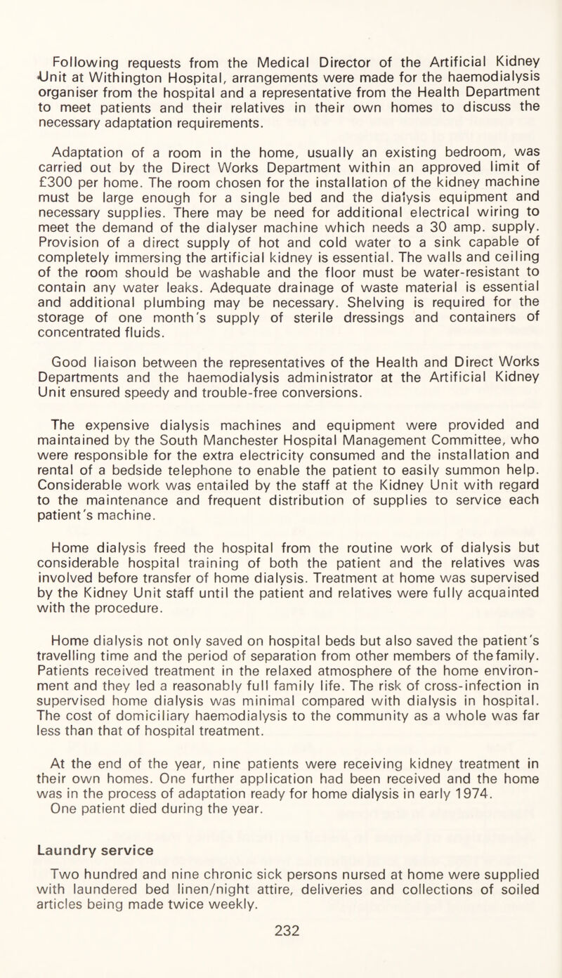 Following requests from the Medical Director of the Artificial Kidney »Unit at Withington Hospital, arrangements were made for the haemodialysis organiser from the hospital and a representative from the Health Department to meet patients and their relatives in their own homes to discuss the necessary adaptation requirements. Adaptation of a room in the home, usually an existing bedroom, was carried out by the Direct Works Department within an approved limit of £300 per home. The room chosen for the installation of the kidney machine must be large enough for a single bed and the dialysis equipment and necessary supplies. There may be need for additional electrical wiring to meet the demand of the dialyser machine which needs a 30 amp. supply. Provision of a direct supply of hot and cold water to a sink capable of completely immersing the artificial kidney is essential. The walls and ceiling of the room should be washable and the floor must be water-resistant to contain any water leaks. Adequate drainage of waste material is essential and additional plumbing may be necessary. Shelving is required for the storage of one month's supply of sterile dressings and containers of concentrated fluids. Good liaison between the representatives of the Health and Direct Works Departments and the haemodialysis administrator at the Artificial Kidney Unit ensured speedy and trouble-free conversions. The expensive dialysis machines and equipment were provided and maintained by the South Manchester Hospital Management Committee, who were responsible for the extra electricity consumed and the installation and rental of a bedside telephone to enable the patient to easily summon help. Considerable work was entailed by the staff at the Kidney Unit with regard to the maintenance and frequent distribution of supplies to service each patient's machine. Home dialysis freed the hospital from the routine work of dialysis but considerable hospital training of both the patient and the relatives was involved before transfer of home dialysis. Treatment at home was supervised by the Kidney Unit staff until the patient and relatives were fully acquainted with the procedure. Home dialysis not only saved on hospital beds but also saved the patient's travelling time and the period of separation from other members of thefamily. Patients received treatment in the relaxed atmosphere of the home environ¬ ment and they led a reasonably full family life. The risk of cross-infection in supervised home dialysis was minimal compared with dialysis in hospital. The cost of domiciliary haemodialysis to the community as a whole was far less than that of hospital treatment. At the end of the year, nine patients were receiving kidney treatment in their own homes. One further application had been received and the home was in the process of adaptation ready for home dialysis in early 1974. One patient died during the year. Laundry service Two hundred and nine chronic sick persons nursed at home were supplied with laundered bed linen/night attire, deliveries and collections of soiled articles being made twice weekly.