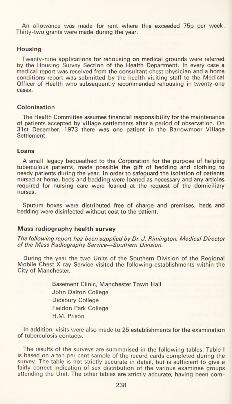 An allowance was made for rent where this exceeded 75p per week. Thirty-two grants were made during the year. Housing Twenty-nine applications for rehousing on medical grounds were referred by the Housing Survey Section of the Health Department. In every case a medical report was received from the consultant chest physician and a home conditions report was submitted by the health vkiting staff to the Medical Officer of Health who subsequently recommended rehousing in twenty-one cases. Colonisation The Health Committee assumes financial responsibility for the maintenance of patients accepted by village settlements after a period of observation. On 31st December, 1973 there was one patient in the Barrowmoor Village Settlement. Loans A small legacy bequeathed to the Corporation for the purpose of helping tuberculous patients, made possible the gift of bedding and clothing to needy patients during the year. In order to safeguard the isolation of patients nursed at home, beds and bedding were loaned as necessary and any articles required for nursing care were loaned at the request of the domiciliary nurses. Sputum boxes were distributed free of charge and premises, beds and bedding were disinfected without cost to the patient. Mass radiography health survey The following report has been supplied by Dr. J. Rimington, Medical Director of the Mass Radiography Service—Southern Division. During the year the two Units of the Southern Division of the Regional Mobile Chest X-ray Service visited the following establishments within the City of Manchester. Basement Clinic, Manchester Town Hall John Dalton College Didsbury College Fieldon Park College H.M. Prison In addition, visits were also made to 25 establishments for the examination of tuberculosis contacts. The results of the surveys are summarised in the following tables. Table I is based on a ten per cent sample of the record cards completed during the survey. The table is not strictly accurate in detail, but is sufficient to give a fairly correct indication of sex distribution of the various examinee groups attending the Unit. The other tables are strictly accurate, having been corn-