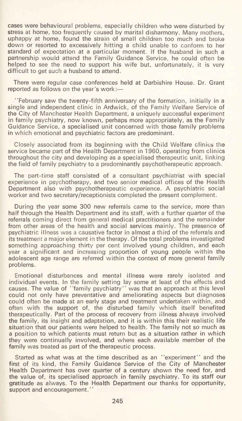 cases were behavioural problems, especially children who were disturbed by stress at home, too frequently caused by marital disharmony. Many mothers, uphappy at home, found the strain of small children too much and broke down or resorted to excessively hitting a child unable to conform to her standard of expectation at a particular moment, if the husband in such a partnership would attend the Family Guidance Service, he could often be helped to see the need to support his wife but, unfortunately, it is very difficult to get such a husband to attend. There were regular case conferences held at Darbishire House. Dr. Grant reported as follows on the year's work:— February saw the twenty-fifth anniversary of the formation, initially in a single and independent clinic in Ardwick, of the Family Welfare Service of the City of Manchester Health Department, a uniquely successful experiment in family psychiatry, now known, perhaps more appropriately, as the Family Guidance Service, a specialised unit concerned with those family problems in which emotional and psychiatric factors are predominant. Closely associated from its beginning with the Child Welfare clinics the service became part of the Health Department in 1960, operating from clinics throughout the city and developing as a specialised therapeutic unit. Sinking the field of family psychiatry to a predominantly psychotherapeutic approach. The part-time staff consisted of a consultant psychiatrist with special experience in psychotherapy, and two senior medical offices of the Health Department also with psychotherapeutic experience. A psychiatric social worker and two secretary/receptionists completed the present complement. During the year some 300 new referrals came to the service, more than half through the Health Department and its staff, with a further quarter of the referrals coming direct from general medical practitioners and the remainder from other areas of the health and social services mainly. The presence of psychiatric illness was a causative factor in almost a third of the referrals and its treatment a major element in the therapy. Of the total problems investigated something approaching thirty per cent involved young children, and each year a significant and increasing proportion of young people within the adolescent age range are referred within the context of more general family problems. Emotional disturbances and mental illness were rarely isolated and individual events. In the family setting lay some at least of the effects and causes. The value of family psychiatry was that an approach at this level could not only have preventative and ameliorating aspects but diagnoses could often be made at an early stage and treatment undertaken within, and often with the support of, the disturbed family which itself benefited therapeutically. Part of the process of recovery from illness always involved the family, its insight and adaptation, and it is within this their realistic life situation that our patients were helped to health. The family not so much as a position to which patients must return but as a situation rather in which they were continually involved, and where each available member of the family was treated as part of the therapeutic process. Started as what was at the time described as an experiment and the first of its kind, the Family Guidance Service of the City of Manchester Health Department has over quarter of a century shown the need for, and the value of, its specialised approach in family psychiatry. To its staff our gratitude as always. To the Health Department our thanks for opportunity, support and encouragement.