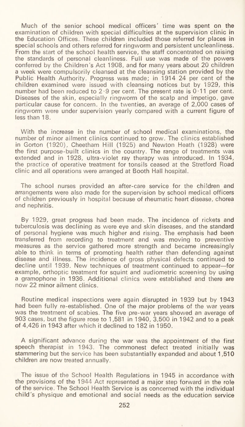 Much of the senior school medical officers' time was spent on the examination of children with special difficulties at the supervision clinic in the Education Offices. These children included those referred for places in special schools and others referred for ringworm and persistent uncleanliness. From the start of the school health service, the staff concentrated on raising the standards of personal cleanliness. Full use was made of the powers conferred by the Children's Act 1908, and for many years about 20 children a week were compulsorily cleansed at the cleansing station provided by the Public Health Authority. Progress was made; in 1914 24 per cent of the children examined were issued with cleansing notices but by 1929, this number had been reduced to 2-9 per cent. The present rate is 0-11 per cent. Diseases of the skin, especially ringworm of the scalp and impetigo, gave particular cause for concern. In the twenties, an average of 2,000 cases of ringworm were under supervision yearly compared with a current figure of less than 18. With the increase in the number of school medical examinations, the number of minor ailment clinics continued to grow. The clinics established in Gorton (1920), Cheetham Hill (1925) and Newton Heath (1928) were the first purpose-built clinics in the country. The range of treatments was extended and in 1928, ultra-violet ray therapy was introduced. In 1934, the practice of operative treatment for tonsils ceased at the Stretford Road clinic and all operations were arranged at Booth Hall hospital. The school nurses provided an after-care service for the children and arrangements were also made for the supervision by school medical officers of children previously in hospital because of rheumatic heart disease, chorea and nephritis. By 1929, great progress had been made. The incidence of rickets and tuberculosis was declining as were eye and skin diseases, and the standard of personal hygiene was much higher and rising. The emphasis had been transferred from recording to treatment and was moving to preventive measures as the service gathered more strength and became increasingly able to think in terms of promoting health rather than defending against disease and illness. The incidence of gross physical defects continued to decline until 1939. New techniques of treatment continued to appear—for example, orthoptic treatment for squint and audiometric screening by using a gramophone in 1936. Additional clinics were established and there are now 22 minor ailment clinics. Routine medical inspections were again disrupted in 1939 but by 1943 had been fully re-established. One of the major problems of the war years was the treatment of scabies. The five pre-war years showed an average of 903 cases, but the figure rose to 1,581 in 1940, 3,500 in 1942 and to a peak of 4,426 in 1943 after which it declined to 182 in 1950. A significant advance during the war was the appointment of the first speech therapist in 1943. The commonest defect treated initially was stammering but the service has been substantially expanded and about 1,510 children are now treated annually. The issue of the School Health Regulations in 1945 in accordance with the provisions of the 1944 Act represented a major step forward in the role of the service. The School Health Service is as concerned with the individual child's physique and emotional and social needs as the education service