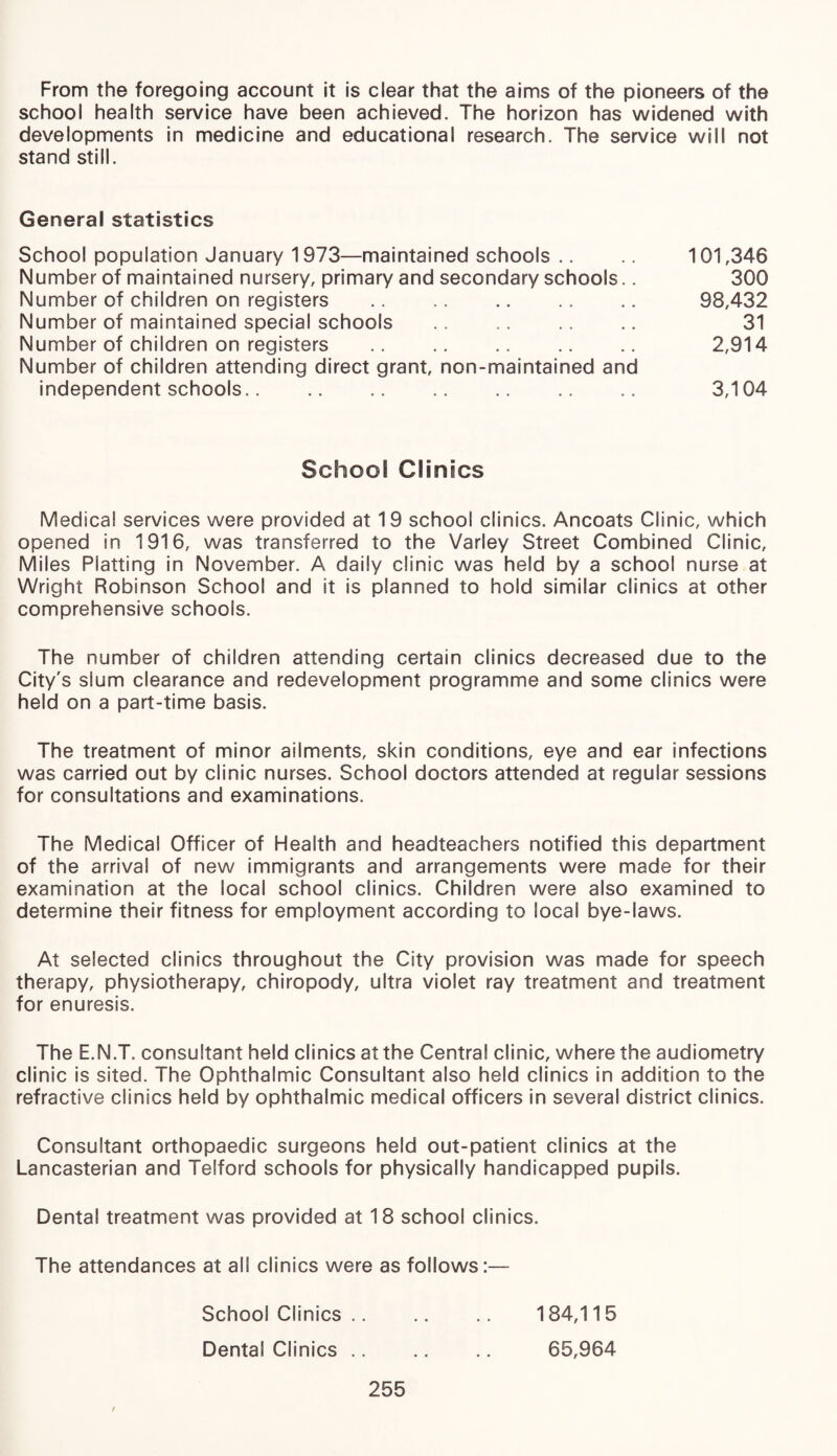 From the foregoing account it is clear that the aims of the pioneers of the school health service have been achieved. The horizon has widened with developments in medicine and educational research. The service will not stand still. General statistics School population January 1973—maintained schools .. .. 101,346 Number of maintained nursery, primary and secondary schools.. 300 Number of children on registers . 98,432 Number of maintained special schools .. .. .. .. 31 Number of children on registers .. .. .. .. .. 2,914 Number of children attending direct grant, non-maintained and independent schools.. .. .. .. .. .. .. 3,104 School Clinics Medical services were provided at 19 school clinics. Ancoats Clinic, which opened in 1916, was transferred to the Varley Street Combined Clinic, Miles Platting in November. A daily clinic was held by a school nurse at Wright Robinson School and it is planned to hold similar clinics at other comprehensive schools. The number of children attending certain clinics decreased due to the City's slum clearance and redevelopment programme and some clinics were held on a part-time basis. The treatment of minor ailments, skin conditions, eye and ear infections was carried out by clinic nurses. School doctors attended at regular sessions for consultations and examinations. The Medical Officer of Health and headteachers notified this department of the arrival of new immigrants and arrangements were made for their examination at the local school clinics. Children were also examined to determine their fitness for employment according to local bye-laws. At selected clinics throughout the City provision was made for speech therapy, physiotherapy, chiropody, ultra violet ray treatment and treatment for enuresis. The E.N.T. consultant held clinics at the Centra! clinic, where the audiometry clinic is sited. The Ophthalmic Consultant also held clinics in addition to the refractive clinics held by ophthalmic medical officers in several district clinics. Consultant orthopaedic surgeons held out-patient clinics at the Lancasterian and Telford schools for physically handicapped pupils. Dental treatment was provided at 18 school clinics. The attendances at all clinics were as follows:— School Clinics .. Dental Clinics .. 255 184,115 65,964