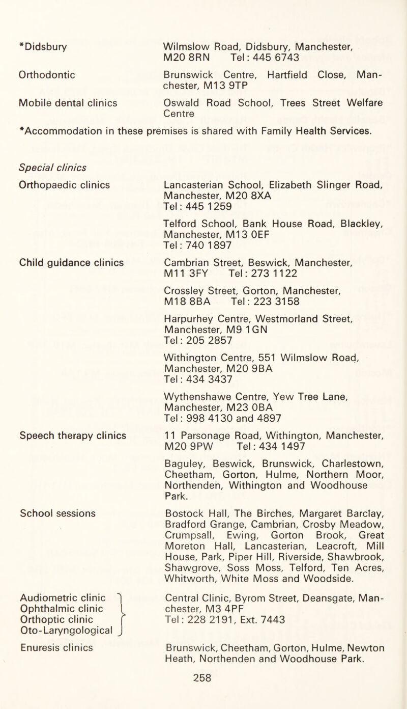 *Didsbury Wilmslow Road, Didsbury, Manchester, M20 8RN Tel: 445 6743 Orthodontic Brunswick Centre, Hartfield Close, Man¬ chester, Ml3 9TP Mobile dental clinics Oswald Road School, Trees Street Welfare Centre * Accommodation in these premises is shared with Family Health Services. Special clinics Orthopaedic clinics Child guidance clinics Speech therapy clinics School sessions Audiometric clinic ^ Ophthalmic clinic ( Orthoptic clinic Oto-Laryngological Enuresis clinics Lancasterian School, Elizabeth Slinger Road, Manchester, M20 8XA Tel: 445 1259 Telford School, Bank House Road, Blackley, Manchester, Ml 3 OEF Tel: 740 1897 Cambrian Street, Beswick, Manchester, Mil 3FY Tel: 273 1122 Crossley Street, Gorton, Manchester, Ml8 8BA Tel: 223 3158 Harpurhey Centre, Westmorland Street, Manchester, M9 1GN Tel: 205 2857 Withington Centre, 551 Wilmslow Road, Manchester, M20 9BA Tel: 434 3437 Wythenshawe Centre, Yew Tree Lane, Manchester, M23 OBA Tel: 998 4130 and 4897 11 Parsonage Road, Withington, Manchester, M20 9PW Tel: 434 1497 Baguley, Beswick, Brunswick, Charlestown, Cheetham, Gorton, Hulme, Northern Moor, Northenden, Withington and Woodhouse Park. Bostock Hall, The Birches, Margaret Barclay, Bradford Grange, Cambrian, Crosby Meadow, Crumpsall, Ewing, Gorton Brook, Great Moreton Hall, Lancasterian, Leacroft, Mill House, Park, Piper Hill, Riverside, Shawbrook, Shawgrove, Soss Moss, Telford, Ten Acres, Whitworth, White Moss and Woodside. Central Clinic, Byrom Street, Deansgate, Man¬ chester, M3 4PF Tel: 228 2191, Ext. 7443 Brunswick, Cheetham, Gorton, Hulme, Newton Heath, Northenden and Woodhouse Park.