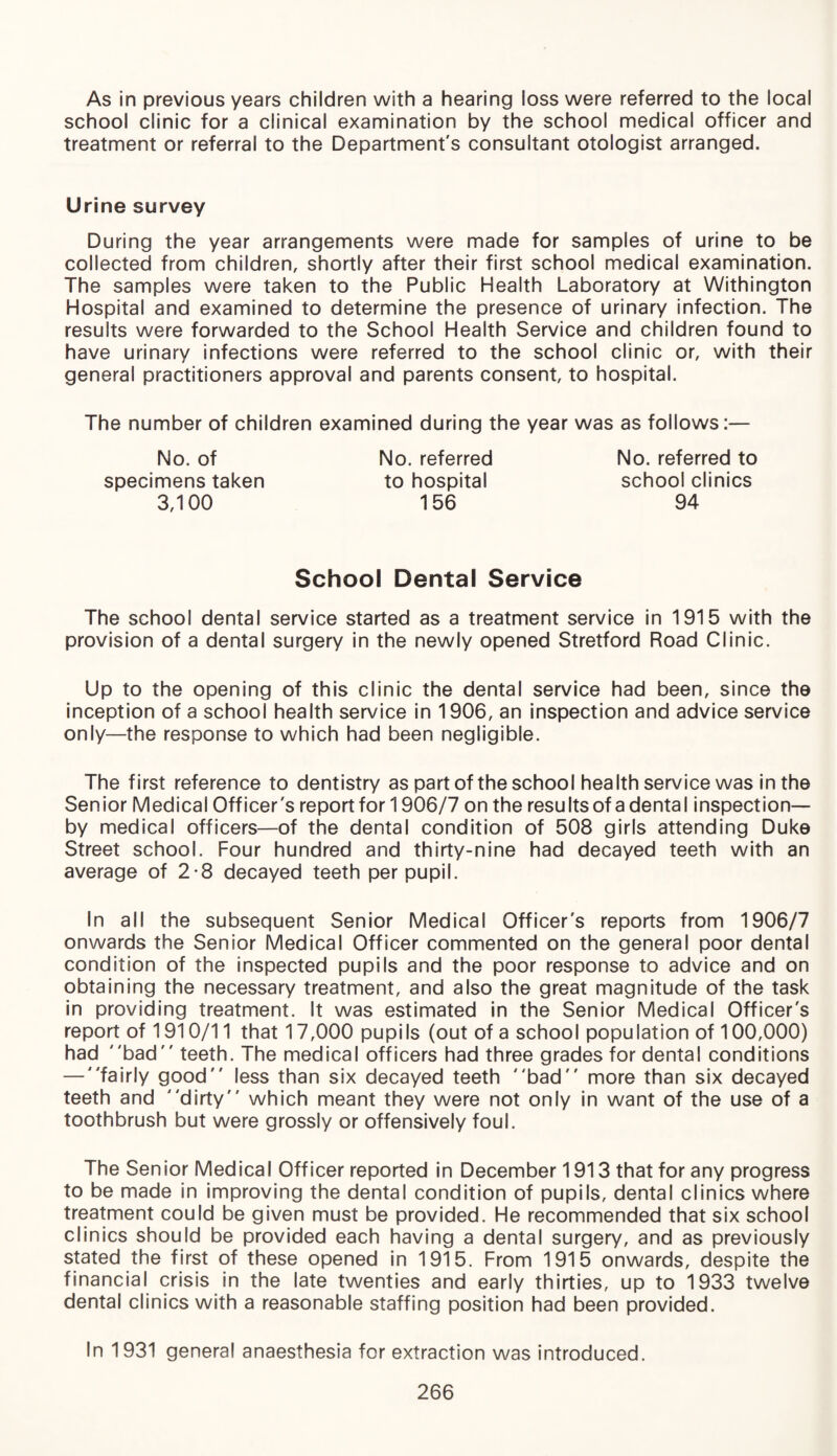 As in previous years children with a hearing loss were referred to the local school clinic for a clinical examination by the school medical officer and treatment or referral to the Department's consultant otologist arranged. Urine survey During the year arrangements were made for samples of urine to be collected from children, shortly after their first school medical examination. The samples were taken to the Public Health Laboratory at Withington Hospital and examined to determine the presence of urinary infection. The results were forwarded to the School Health Service and children found to have urinary infections were referred to the school clinic or, with their general practitioners approval and parents consent, to hospital. The number of children examined during the year was as follows:— No. referred to school clinics 94 No. referred to hospital 156 No. of specimens taken 3,100 School Dental Service The school dental service started as a treatment service in 1915 with the provision of a dental surgery in the newly opened Stretford Road Clinic. Up to the opening of this clinic the dental service had been, since the inception of a school health service in 1906, an inspection and advice service only—the response to which had been negligible. The first reference to dentistry as part of the school health service was in the Senior Medical Officer's reportfor 1906/7 on the results of a dental inspection— by medical officers—of the dental condition of 508 girls attending Duke Street school. Four hundred and thirty-nine had decayed teeth with an average of 2-8 decayed teeth per pupil. In all the subsequent Senior Medical Officer's reports from 1906/7 onwards the Senior Medical Officer commented on the general poor dental condition of the inspected pupils and the poor response to advice and on obtaining the necessary treatment, and also the great magnitude of the task in providing treatment. It was estimated in the Senior Medical Officer's report of 1910/11 that 17,000 pupils (out of a school population of 100,000) had bad teeth. The medical officers had three grades for dental conditions — fairly good less than six decayed teeth bad more than six decayed teeth and dirty which meant they were not only in want of the use of a toothbrush but were grossly or offensively foul. The Senior Medical Officer reported in December 1913 that for any progress to be made in improving the dental condition of pupils, dental clinics where treatment could be given must be provided. He recommended that six school clinics should be provided each having a dental surgery, and as previously stated the first of these opened in 1915. From 1915 onwards, despite the financial crisis in the late twenties and early thirties, up to 1933 twelve dental clinics with a reasonable staffing position had been provided. In 1931 general anaesthesia for extraction was introduced.