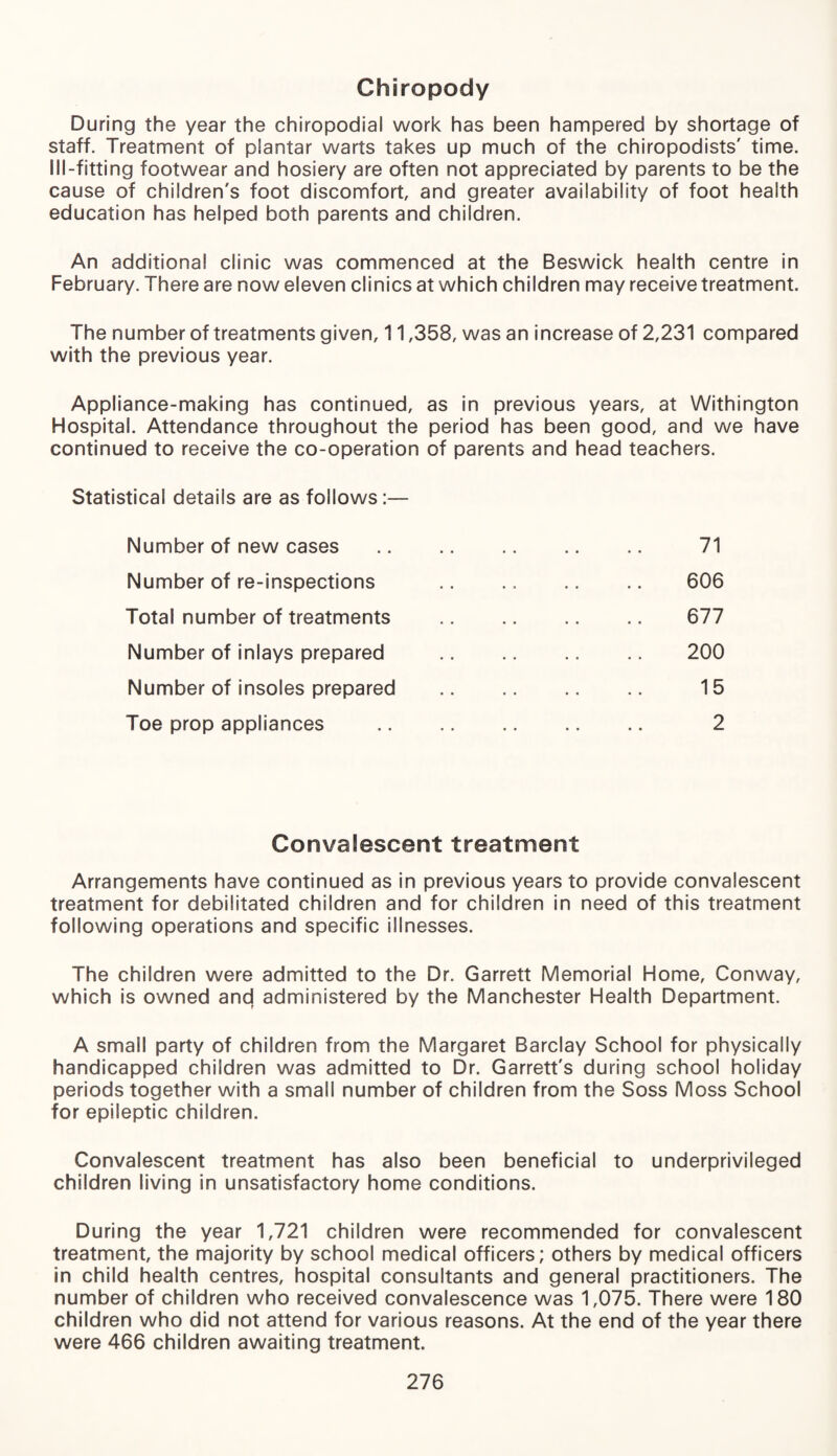 Chiropody During the year the chiropodial work has been hampered by shortage of staff. Treatment of plantar warts takes up much of the chiropodists' time. Ill-fitting footwear and hosiery are often not appreciated by parents to be the cause of children's foot discomfort and greater availability of foot health education has helped both parents and children. An additional clinic was commenced at the Beswick health centre in February. There are now eleven clinics at which children may receive treatment. The number of treatments given, 11,358, was an increase of 2,231 compared with the previous year. Appliance-making has continued, as in previous years, at Withington Hospital. Attendance throughout the period has been good, and we have continued to receive the co-operation of parents and head teachers. Statistical details are as follows:— Number of new cases . 71 Number of re-inspections .. .. 606 Total number of treatments . 677 Number of inlays prepared . 200 Number of insoles prepared . 15 Toe prop appliances . 2 ConvaSescent treatment Arrangements have continued as in previous years to provide convalescent treatment for debilitated children and for children in need of this treatment following operations and specific illnesses. The children were admitted to the Dr. Garrett Memorial Home, Conway, which is owned and administered by the Manchester Health Department. A small party of children from the Margaret Barclay School for physically handicapped children was admitted to Dr. Garrett's during school holiday periods together with a small number of children from the Soss Moss School for epileptic children. Convalescent treatment has also been beneficial to underprivileged children living in unsatisfactory home conditions. During the year 1,721 children were recommended for convalescent treatment, the majority by school medical officers; others by medical officers in child health centres, hospital consultants and general practitioners. The number of children who received convalescence was 1,075. There were 180 children who did not attend for various reasons. At the end of the year there were 466 children awaiting treatment.