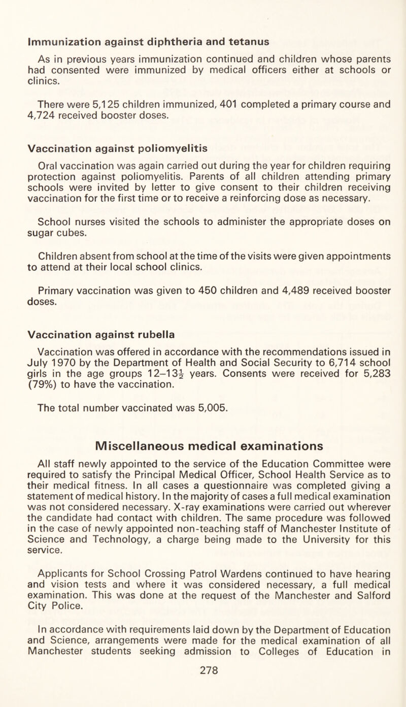 Immunization against diphtheria and tetanus As in previous years immunization continued and children whose parents had consented were immunized by medical officers either at schools or clinics. There were 5,125 children immunized, 401 completed a primary course and 4,724 received booster doses. Vaccination against poliomyelitis Oral vaccination was again carried out during the year for children requiring protection against poliomyelitis. Parents of all children attending primary schools were invited by letter to give consent to their children receiving vaccination for the first time or to receive a reinforcing dose as necessary. School nurses visited the schools to administer the appropriate doses on sugar cubes. Children absent from school at the time of the visits were given appointments to attend at their local school clinics. Primary vaccination was given to 450 children and 4,489 received booster doses. Vaccination against rubella Vaccination was offered in accordance with the recommendations issued in July 1970 by the Department of Health and Social Security to 6,714 school girls in the age groups 12—13^ years. Consents were received for 5,283 (79%) to have the vaccination. The total number vaccinated was 5,005. Miscellaneous medical examinations All staff newly appointed to the service of the Education Committee were required to satisfy the Principal Medical Officer, School Health Service as to their medical fitness. In all cases a questionnaire was completed giving a statement of medical history. In the majority of cases a full medical examination was not considered necessary. X-ray examinations were carried out wherever the candidate had contact with children. The same procedure was followed in the case of newly appointed non-teaching staff of Manchester Institute of Science and Technology, a charge being made to the University for this service. Applicants for School Crossing Patrol Wardens continued to have hearing and vision tests and where it was considered necessary, a full medical examination. This was done at the request of the Manchester and Salford City Police. In accordance with requirements laid down by the Department of Education and Science, arrangements were made for the medical examination of all Manchester students seeking admission to Colleges of Education in