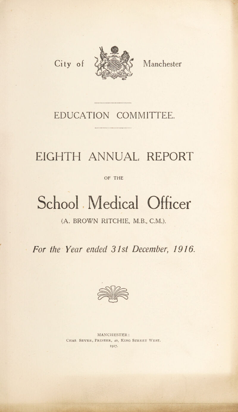 City of Manchester EDUCATION COMMITTEE. EIGHTH ANNUAL REPORT OF THE School. Medical Officer (A. BROWN RITCHIE, M.B., C.M.). For the Year ended 31st December, 1916. MANCHESTER: Chas. Sever, Printer, 40, King Street West. 1917.
