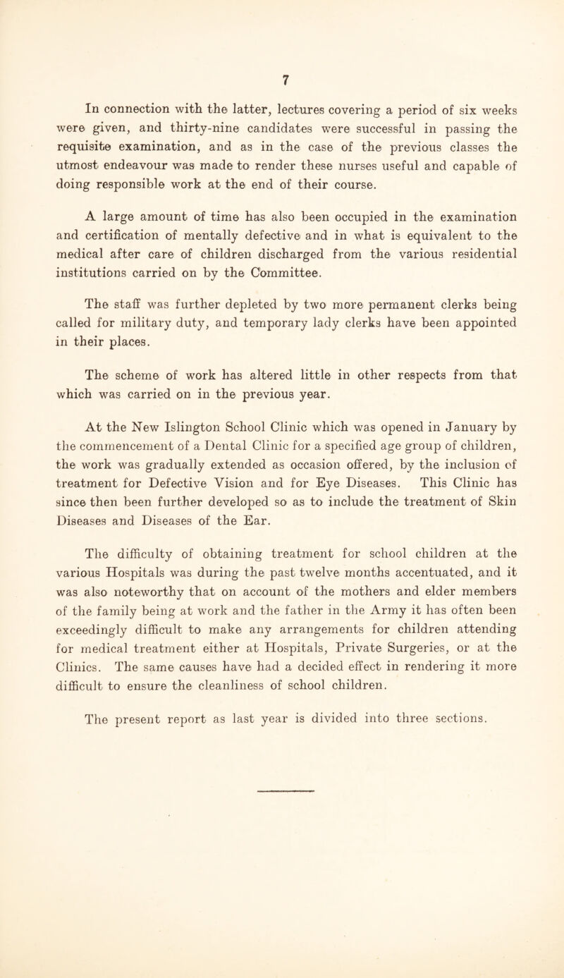 In connection with the latter, lectures covering a period of six weeks were given, and thirty-nine candidates were successful in passing the requisite examination, and as in the case of the previous classes the utmost endeavour was made to render these nurses useful and capable of doing responsible work at the end of their course. A large amount of time has also been occupied in the examination and certification of mentally defective and in what is equivalent to the medical after care of children discharged from the various residential institutions carried on by the Committee. The staff was further depleted by two more permanent clerks being called for military duty, and temporary lady clerks have been appointed in their places. The scheme of work has altered little in other respects from that which was carried on in the previous year. At the New Islington School Clinic which was opened in January by the commencement of a Dental Clinic for a specified age group of children, the work was gradually extended as occasion offered, by the inclusion of treatment for Defective Vision and for Eye Diseases. This Clinic has since then been further developed so1 as to include the treatment of Skin Diseases and Diseases of the Ear. The difficulty of obtaining treatment for school children at the various Hospitals was during the past twelve months accentuated, and it was also noteworthy that on account of the mothers and elder members of the family being at work and the father in the Army it has often been exceedingly difficult to make any arrangements for children attending for medical treatment either at Hospitals, Private Surgeries, or at the Clinics. The same causes have had a decided effect in rendering it more difficult to ensure the cleanliness of school children. The present report as last year is divided into three sections.