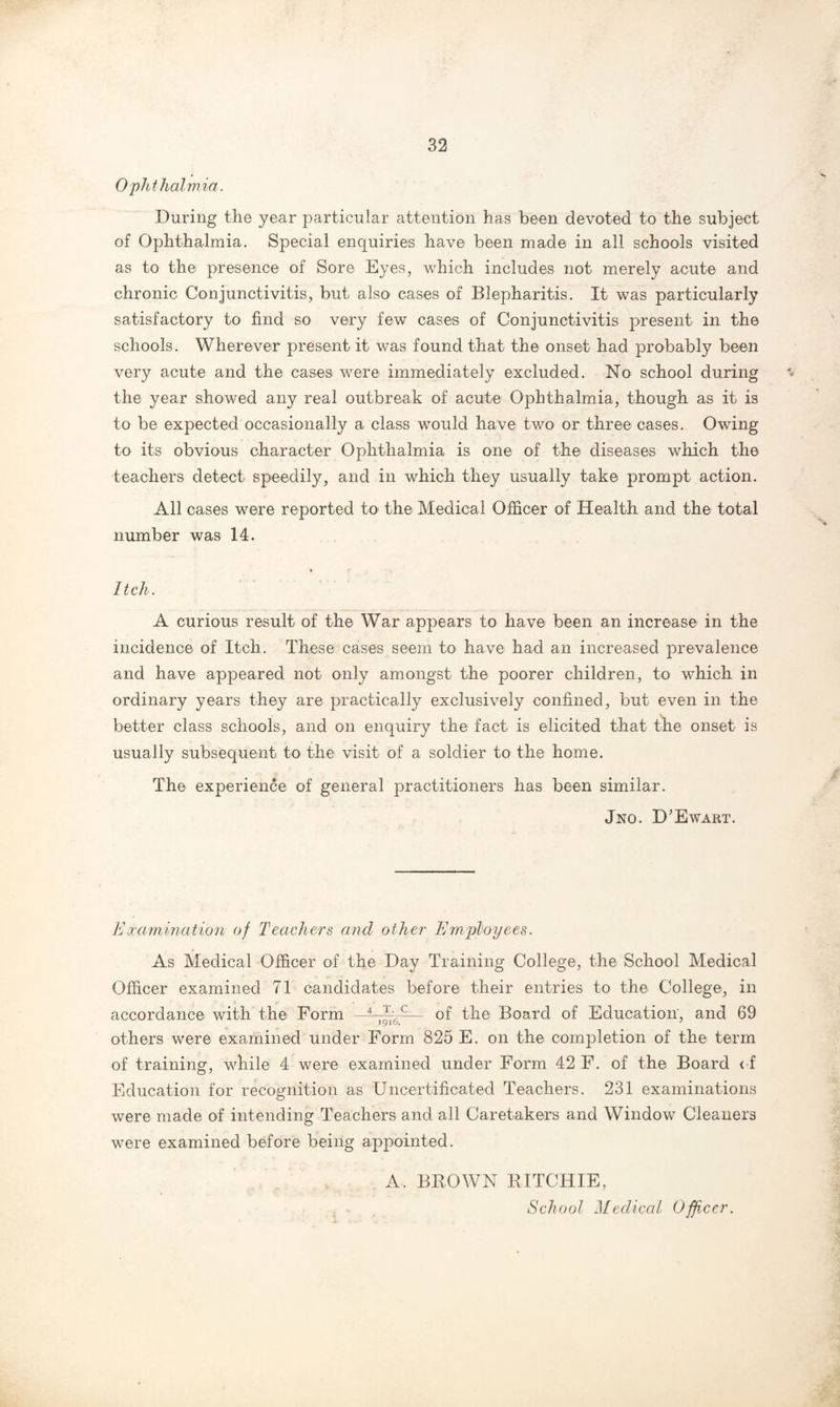 Ophthalmia. During the year particular attention has been devoted to the subject of Ophthalmia. Special enquiries have been made in all schools visited as to the presence of Sore Eyes, which includes not merely acute and chronic Conjunctivitis, but also cases of Blepharitis. It was particularly satisfactory to find so very few cases of Conjunctivitis present in the schools. Wherever present it was found that the onset had probably been very acute and the cases were immediately excluded. No school during the year showed any real outbreak of acute Ojohthalmia, though as it is to be expected occasionally a class would have two or three cases. Owing to its obvious character Ophthalmia is one of the diseases which the teachers detect speedily, and in which they usually take prompt action. All cases were reported to the Medical Officer of Health and the total number was 14. Itch. A curious result of the War appears to have been an increase in the incidence of Itch. These cases seem to have had an increased prevalence and have appeared not only amongst the poorer children, to wThich in ordinary years they are practically exclusively confined, but even in the better class schools, and on enquiry the fact is elicited that the onset is usually subsequent to the visit of a soldier to the home. The experience of general practitioners has been similar. Jno. D’Ewart. Examination of Teachers and other Employees. As Medical Officer of the Day Training College, the School Medical Officer examined 71 candidates before their entries to the College, in accordance with the Form of the Board of Education', and 69 others were examined under Form 825 E. on the completion of the term of training, while 4 were examined under Form 42 F. of the Board of Education for recognition as Uncertificated Teachers. 231 examinations were made of intending Teachers and all Caretakers and Window Cleaners were examined before being appointed. A. BROWN RITCHIE, School Medical Officer.