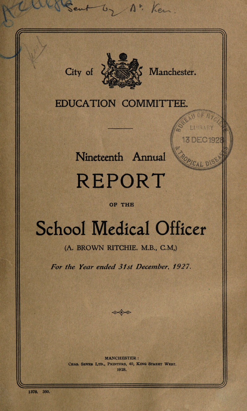 Manchester City of EDUCATION COMMITTEE. 13 DEG 1921! Nineteenth Annual cal w OF THB School Medical Officer (A. BROWN RITCHIE. M.B., C.M,) For the Year ended 31st December; 1927. MANCHESTER : Chas. Sever I/td., Printers, 40, King Street West. 1928. %