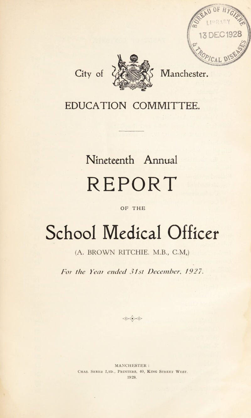 EDUCATION COMMITTEE. Nineteenth Annual REPORT OF THE School Medical Officer (A. BROWN RITCHIE. M.B., C.M,) For the Year ended 31 st December, 1927. MANCHESTER : Chas. Sever L,td., Printers, 40, King Street West. 1928.
