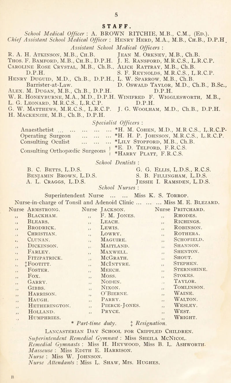 STAFF. School Medical Officer : A. BROWN RITCHIE, M.B., C.M., (Ed.). Chief Assistant School Medical Officer : Henry Herd, M.A., M.B., Ch.B., D.P.H, Assistant School Medical Officers : R. A. H. Atkinson, M.B., Ch.B. Jean M. Orkney, M.B., Ch.B. Thos. F. Bamford, M.B., Ch.B., D.P.H. J. E. Ransford, M.R.C.S., E.R.C.P. Caroeine Rose Crystal, M.B., Ch.B., Alice Rattray, M.B., Ch.B. D.P.H. S. F. Reynolds, M.R.C.S., E.R.C.P. Henry Duguid, M.D., Ch.B., D.P.H., E. W. Sparrow, M.B., Ch.B. Barrister-at-Eaw. D. Oswald Taylor, M.D., Ch.B., B.Sc., Alex. M. Dugan, M.B., Ch.B., D.P.H. D.P.H. W. R. Honeyburne, M.A., M.D., D.P.H. Winifred F. Wigglesworth, M.B., E. G. Eeonard, M.R.C.S., E.R.C.P. D.P.H. G. W. Matthews, M.R.C.S., E.R.C.P. J. G. Woolham, M.D., Ch.B., D.P.H. H. Mackenzie, M.B., Ch.B., D.P.H. Specialist Officers : Anaesthetist ... . Operating Surgeon . Consulting Oculist . Consulting Orthopaedic Surgeons ] *H. M. Cohen, M.D., M.R C.S., E.R.C.P- *H. H. P. Johnson, M.R.C.S., E.R.C.P. *Eily Stopford, M.B., Ch.B. *E. D. Telford, F.R.C.S. *Harry Platt, F.R.C.S. School Dentists : B. C. Betts, E.D.S. G. G. Ellis, E.D.S., R.C.S. Benjamin Brown, E.D.S. S. B. Fillingham, E.D.S. A. E. Craggs, E.D.S. Jessie I. Ramsden, E.D.S. School Nurses : Superintendent Nurse . Miss K. S. Torrop. Nurse-in-charge of Tonsil and Adenoid Clinic.Miss M. E. BlEzard. Nurse Armstrong. Nurse Jackson. Nurse Pritchard. >) Blackham. y y F. M. Jones. y y Rhodes. > y Blears. y y Eeach. y y Richings. y y Brodrick. y y Eewis. y y Robinson. )) Christian. »y Eowry. y y Rothera. * y Clunan. ? y Maguire. y y Schofield. y y Dickinson. y y Maitland. y y Shannon. ♦ y Farley. y y Maxwell. y y Shenton. y y Fitzpatrick. > y McGrath. y » Shout. y > |Footitt. y y McIntyre. y y Stephen. y y Foster. y y Meech. y y Sternshine. y y Fox. y y Moss. y y Stokes. y y Garry. y y Noden. : y Taylor. y y Gibbs. y y Nixon. y y Tomlinson. y y Harrison. y y O’Bierne. y y Waine. y y Haugh. y y Parry. y y Walton. > y Hetherington. y y Pierce-Jones. y y Wesley. y y Holland. y y Pryce. y y West. »y Humphries. y y Wright. * Part-time duty. J Resignation. Eancasterian Day School for Crippled Children. Superintendent Remedial Gymnast : Miss Sheila McNicol. Remedial Gymnasts : Miss H. Heywood, Miss B. E. Ashworth. Masseuse : Miss Edith E. Harrison. Nurse : Miss W. Johnson. Nurse Attendants : Miss E. Shaw, Mrs. Hughes. B