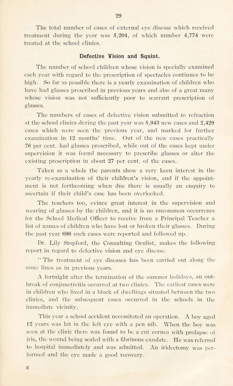 The total number of cases of external eye disease which received treatment during the year was 5,204, of which number 4,774 were treated at the school clinics. Defective Vision and Squint. The number of school children whose vision is specially examined each year with regard to the prescription of spectacles continues to be high. So far as possible there is a yearly examination of children who have had glasses prescribed in previous years and also of a great many whose vision was not sufficiently poor to warrant prescription of glasses. The numbers of cases of defective vision submitted to refraction at the school clinics during the past year was 5,943 new cases and 2,429 cases which were seen the previous year, and marked for further examination in 12 months’ time. Out of the new cases practically 76 per cent, had glasses prescribed, while out of the cases kept under supervision it was found necessary to prescribe glasses or alter the existing prescription in about 27 per cent, of the cases. Taken as a whole the parents show a very keen interest in the yearly re-examination of their children’s vision, and if the appoint¬ ment is not forthcoming when due there is usually an enquiry to ascertain if their child’s case has been overlooked. The teachers too, evince great interest in the supervision and wearing of glasses by the children, and it is no uncommon occurrence for the School Medical Officer to receive from a Principal Teacher a list of names of children who have lost or broken their glasses. During the past year 698 such cases were reported and followed up. Dr. Lily Stopford, the Consulting Oculist, makes the following report in regard to defective vision and eye disease. “The treatment of eye diseases has been carried out along the same lines as in previous years. A fortnight after the termination of the summer holidays, an out¬ break of conjunctivitis occurred at two clinics. The earliest cases were in children who lived in a block of dwellings situated between the two clinics, and the subsequent cases occurred in the schools in the immediate vicinity. This year a school accident necessitated an operation. A boy aged 12 years was hit in the left eye with a pen nib. When the boy was seen at the clinic there was found to be a cut cornea with prolapse of iris, the wound being sealed with a fibrinous exudate. He was referred to hospital immediately and was admitted. An iridectomy was per¬ formed and the eye made a good recovery. E