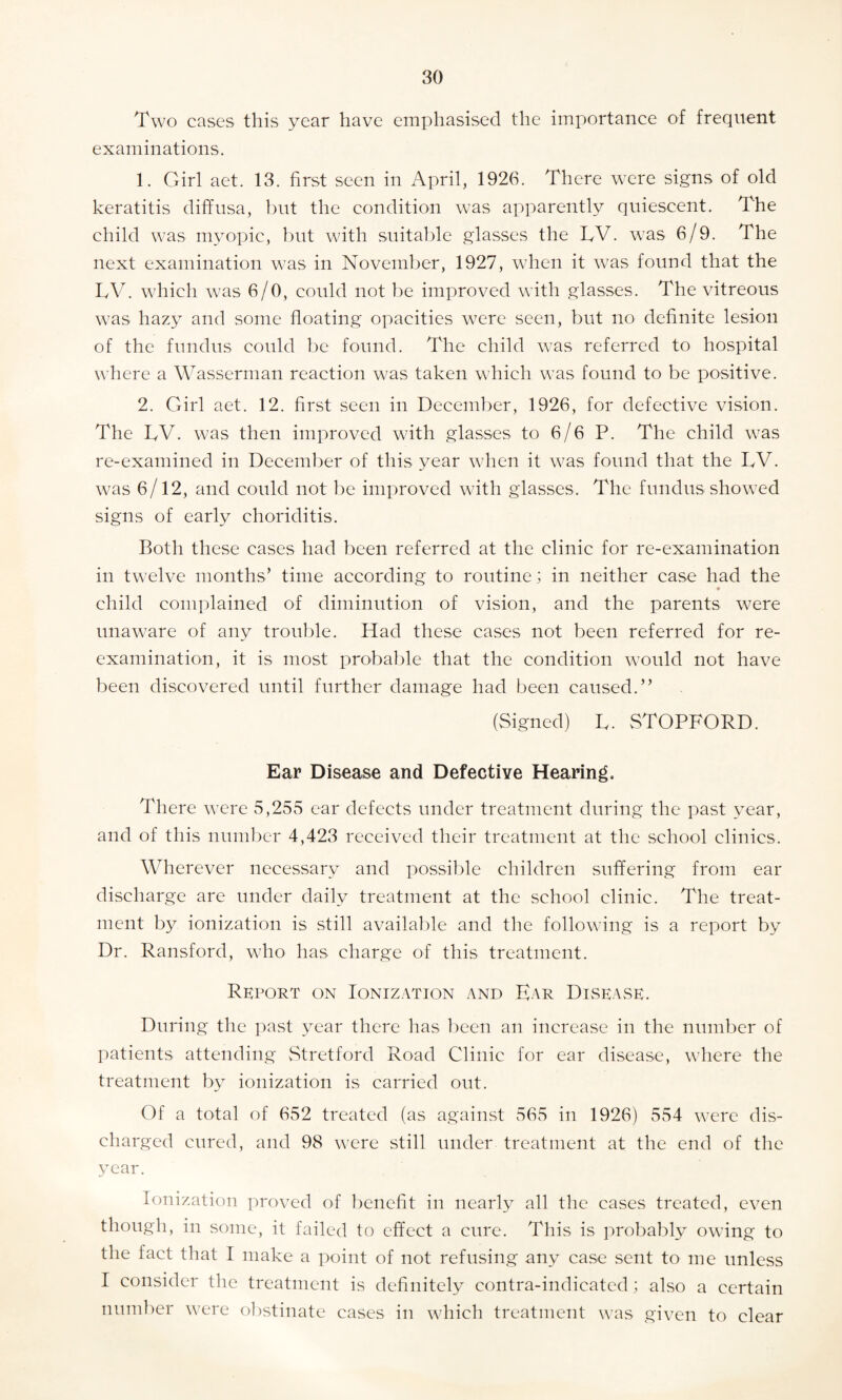 Two cases this year have emphasised the importance of frequent examinations. 1. Girl aet. 13. first seen in April, 1926. There were signs of old keratitis diffusa, but the condition was apparently quiescent. The child was myopic, but with suitable glasses the TV. was 6/9. The next examination was in November, 1927, when it was found that the TV. which was 6/0, could not be improved with glasses. The vitreous was hazy and some floating opacities were seen, but no definite lesion of the fundus could be found. The child was referred to hospital where a Wasserman reaction was taken which was found to be positive. 2. Girl aet. 12. first seen in December, 1926, for defective vision. The TV. was then improved with glasses to 6/6 P. The child was re-examined in December of this year when it was found that the TV. was 6/12, and could not be improved with glasses. The fundus showed signs of early choriditis. Both these cases had been referred at the clinic for re-examination in twelve months’ time according to routine; in neither case had the child complained of diminution of vision, and the parents were unaware of any trouble. Had these cases not been referred for re¬ examination, it is most probable that the condition would not have been discovered until further damage had been caused.” (Signed) T. STOPFORD. Ear Disease and Defective Hearing. There were 5,255 ear defects under treatment during the past year, and of this number 4,423 received their treatment at the school clinics. Wherever necessary and possible children suffering from ear discharge are under daily treatment at the school clinic. The treat¬ ment by ionization is still available and the following is a report by Dr. Ransford, who has charge of this treatment. Report on Ionization and Ear Disease. During the past year there has been an increase in the number of patients attending Stretford Road Clinic for ear disease, where the treatment by ionization is carried out. Of a total of 652 treated (as against 565 in 1926) 554 were dis¬ charged cured, and 98 were still under treatment at the end of the year. Ionization proved of benefit in nearly all the cases treated, even though, in some, it failed to effect a cure. This is probably owing to the fact that I make a point of not refusing any case sent to me unless I consider the treatment is definitely contra-indicated ; also a certain number were obstinate cases in which treatment was given to clear