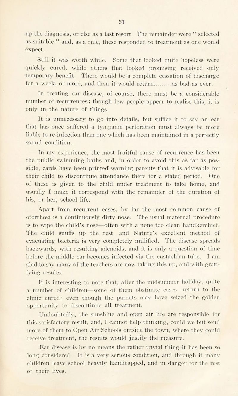 up the diagnosis, or else as a last resort. The remainder were “ selected as suitable ” and, as a rule, these responded to treatment as one would expect. vStill it was worth while. Some that looked quite hopeless were quickly cured, while others that looked promising received only temporary benefit. There would be a complete cessation of discharge for a week, or more, and then it would return.as bad as ever. In treating ear disease, of course, there must be a considerable number of recurrences; though few people appear to realise this, it is only in the nature of things. It is unnecessary to go into details, but suffice it to say an ear that has once suffered a tympanic perforation must always be more liable to re-infection than one which has been maintained in a perfectly sound condition. In my experience, the most fruitful cause of recurrence has been the public swimming baths and, in order to avoid this as far as pos¬ sible, cards have been printed' warning parents that it is advisable for their child to discontinue attendance there for a stated period. One of these is given to the child under treatment to take home, and usually I make it correspond with the remainder of the duration of his, or her, school life. Apart from recurrent cases, by far the most common cause of otorrhoea is a continuously dirty nose. The usual maternal procedure is to wipe the child’s nose—often with a none too clean handkerchief. The child snuffs up the rest, and Nature’s excellent method of evacuating bacteria is very completely nullified. The disease spreads backwards, with resulting adenoids, and it is only a question of time before the middle ear becomes infected via the eustachian tube. I am glad to say many of the teachers are now taking this up, and with grati¬ fying results. It is interesting to note that, after the midsummer holiday, quite a number of children—some of them obstinate cases—return to the clinic cured; even though the parents may have seized the golden opportunity to discontinue all treatment. Undoubtedly, the sunshine and open air life are responsible for this satisfactory result, and, I cannot help thinking, could we but send more of them to Open Air Schools outside the town, where they could receive treatment, the results would justify the measure. Ear disease is by no means the rather trivial thing it has been so long considered. It is a very serious condition, and through it many children leave school heavily handicapped, and in danger for the rest of their lives.