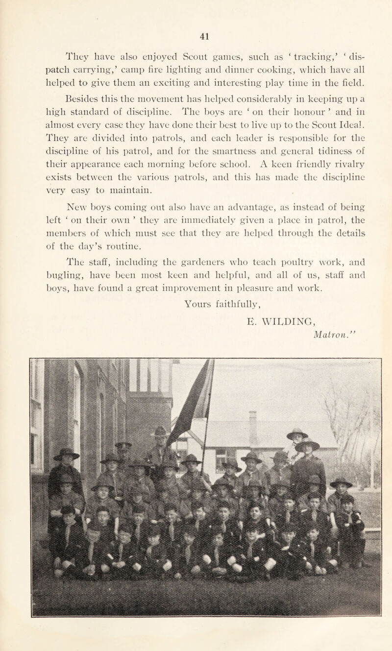 They have also enjoyed Scout games, such as ‘ tracking/ ‘ dis¬ patch carrying/ camp fire lighting and dinner cooking, which have all helped to give them an exciting and interesting play time in the field. Besides this the movement has helped considerably in keeping up a high standard of discipline. The boys are ‘ on their honour ’ and in almost every case they have done their best to live up to* the Scout Ideal. They are divided into patrols, and each leader is responsible for the discipline of his patrol, and for the smartness and general tidiness of their appearance each morning before school. A keen friendly rivalry exists between the various patrols, and this lias made the discipline very easy to maintain. New boys coming out also have an advantage, as instead of being left ‘ on their own ’ they are immediately given a place in patrol, the members of which must see that they are helped through the details of the day’s routine. The staff, including the gardeners who teach poultry work, and bugling, have been most keen and helpful, and all of us, staff and boys, have found a great improvement in pleasure and work. Yours faithfully, E. WILDING, MatronA