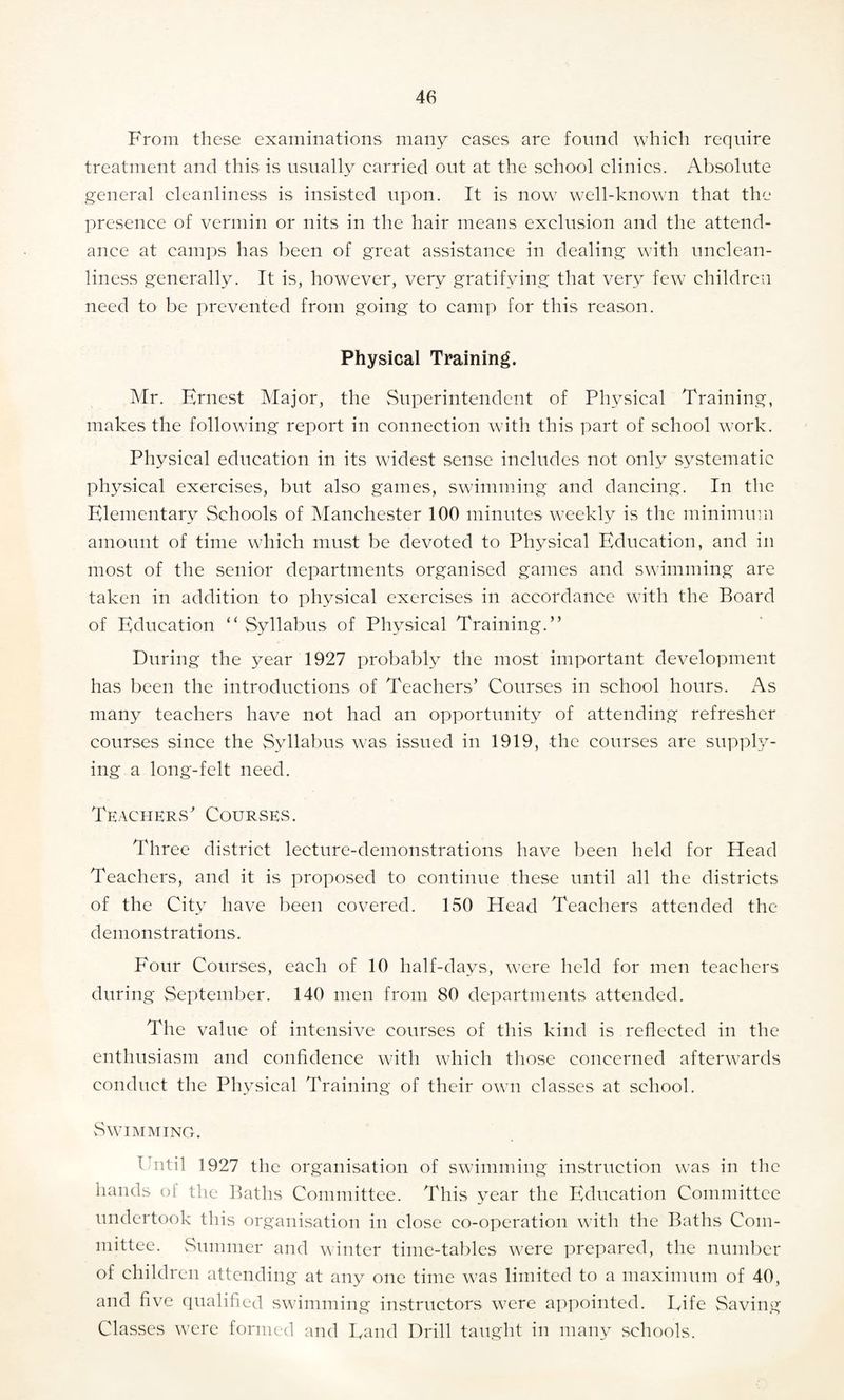 From these examinations many eases are found which require treatment and this is usually carried out at the school clinics. Absolute general cleanliness is insisted upon. It is now well-known that the presence of vermin or nits in the hair means exclusion and the attend¬ ance at camps has been of great assistance in dealing with unclean¬ liness generally. It is, however, very gratifying that very few children need to be prevented from going to camp for this reason. Physical Training. Mr. Ernest Major, the Superintendent of Physical Training, makes the following report in connection with this part of school work. Physical education in its widest sense includes not only systematic physical exercises, but also games, swimming and dancing. In the Elementary Schools of Manchester 100 minutes weekly is the minimum amount of time which must be devoted to Physical Education, and in most of the senior departments organised games and swimming are taken in addition to physical exercises in accordance with the Board of Education “ Syllabus of Physical Training.” During the year 1927 probably the most important development has been the introductions of Teachers’ Courses in school hours. As many teachers have not had an opportunity of attending refresher courses since the Syllabus was issued in 1919, the courses are supply¬ ing a long-felt need. Teachers’ Courses. Three district lecture-demonstrations have been held for Head Teachers, and it is proposed to continue these until all the districts of the City have been covered. 150 Head Teachers attended the demonstrations. Four Courses, each of 10 half-days, were held for men teachers during September. 140 men from 80 departments attended. The value of intensive courses of this kind is reflected in the enthusiasm and confidence with which those concerned afterwards conduct the Physical Training of their own classes at school. Swimming. Fntil 1927 the organisation of swimming instruction was in the hands ol the Baths Committee. This year the Education Committee undertook this organisation in close co-operation with the Baths Com¬ mittee. Summer and winter time-tables were prepared, the number of children attending at any one time was limited to a maximum of 40, and five qualified swimming instructors were appointed. Fife Saving Classes were formed and Eand Drill taught in many schools.