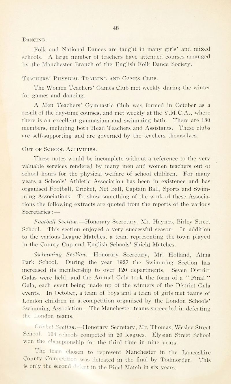 Dancing. Folk and National Dances are taught in many girls’ and mixed schools. A large number of teachers have attended courses arranged by the Manchester Branch of the English Folk Dance Society. Teachers ’ Physicar Training and Games Crub. The Women Teachers’ Games Club met weekly during the winter for games and dancing. A Men Teachers’ Gymnastic Club was formed in October as a result of the day-time courses, and met weekly at the Y.M.C.A., where there is an excellent gymnasium and swimming bath. There are 180 members, including both Head Teachers and Assistants. These clubs are self-supporting and are governed by the teachers themselves. Out of Schoor Activities. These notes would be incomplete without a reference to the very valuable services rendered by many men and women teachers out of school hours for the physical welfare of school children. For many years a Schools’ Athletic Association has been in existence and has organised Football, Cricket, Net Ball, Captain Ball, Sports and Swim¬ ming Associations. To show something of the work of these Associa¬ tions the following extracts are quoted from the reports of the various Secretaries : — Football Section.—Honorary Secretary, Mr. Haynes, Birley Street School. This section enjoyed a very successful season. In addition to the various Teague Matches, a team representing the town played in the County Cup and English Schools’ Shield Matches. Swimming Section.—Honorary Secretary, Mr. Holland, Alma Park School. During the year 1927 the Swimming Section has increased its membership to over 120 departments. Seven District Galas were held, and the Annual Gala took the form of a “ Final ” Gala, each event being made up of the winners of the District Gala events. In October, a team of boys and a team of girls met teams of London children in a. competition organised by the London Schools’ Swimming Association. The Manchester teams succeeded in defeating the London teams. Cricket Section.—Honorary Secretary, Mr. Thomas, Wesley Street School. 104 schools competed in 20 leagues. Elysian Street School won the championship for the third time in nine years. 1 he team chosen to represent Manchester in the Lancashire County Competit o was defeated in the final by Todmorden. This is only the second q in the Final Match in six years.