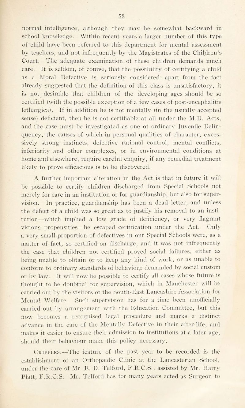 normal intelligence, although they may be somewhat backward in school knowledge. Within recent years a larger number of this type of child have been referred to this department for mental assessment by teachers, and not infrequently by the Magistrates of the Children’s Court. The adequate examination of these children demands much care. It is seldom, of course, that the possibility of certifying a child as a Moral Defective is seriously considered: apart from the fact already suggested that the definition of this class is unsatisfactory, it is not desirable that children of the developing ages should be sc certified (with the possible exception of a few cases of post-encephalitis lethargical. If in addition he is not mentally (in the usually accepted sense) deficient, then he is not certifiable at all under the M.D. Acts, and the case must be investigated as one of ordinary Juvenile Delin¬ quency, the causes of which in personal qualities of character, exces¬ sively strong instincts, defective rational control, mental conflicts, inferiority and other complexes, or in environmental conditions at home and elsewhere, require careful enquiry, if any remedial treatment likely to prove efficacious is to be discovered. A further important alteration in the Act is that in future it will be possible to certify children discharged from Special Schools not merely for care in an institution or for guardianship, but also for super¬ vision. In practice, guardianship has been a dead letter, and unless the defect of a child was so great as to justify his removal to an insti¬ tution—which implied a low grade of deficiency, or very flagrant vicious propensities—he escaped certification under the Act. Only a very small proportion of defectives in our Special Schools were, as a matter of fact, so certified on discharge, and it was not infrequently the case that children not certified proved social failures, either as being unable to obtain or to keep any kind of work, or as unable to conform to ordinary standards of behaviour demanded by social custom or by law. It will now be possible to certify all cases whose future is thought to be doubtful for supervision, which in Manchester will be carried out by the visitors of the South-East Lancashire Association for Mental Welfare. Such supervision has for a time been unofficially carried out by arrangement with the Education Committee, but this now becomes a recognised legal procedure and marks a distinct advance in the care of the Mentally Defective in their after-life, and makes it easier to ensure their admission to institutions at a later age, should their behaviour make this policy necessary. Cripples.—The feature of the past year to be recorded is the establishment of an Orthopaedic Clinic at the Lancasterian School, under the care of Mr. E. D. Telford, F.R.C.S., assisted by Mr. Harry Platt, F.K.C.S. Mr. Telford has for many years acted as Surgeon to