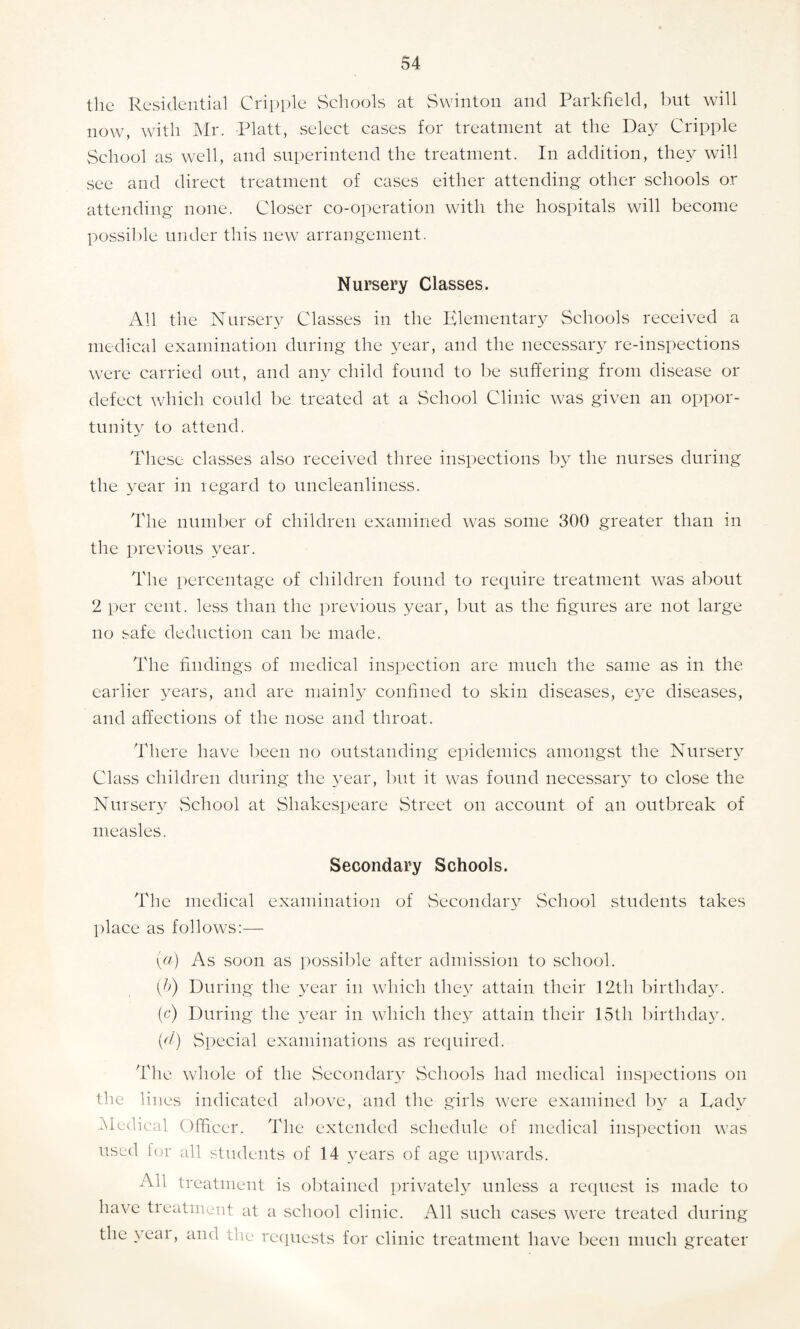 the Residential Cripple Schools at Swinton and Parkfield, but will now, with Mr. Platt, select cases for treatment at the Day Cripple School as well, and superintend the treatment. In addition, they will see and direct treatment of cases either attending other schools or attending none. Closer co-operation with the hospitals will become possible under this new arrangement. Nursery Classes. All the Nursery Classes in the Elementary Schools received a medical examination during the year, and the necessary re-inspections were carried out, and any child found to be suffering from disease or defect which could be treated at a School Clinic was given an oppor¬ tunity to attend. These classes also received three inspections by the nurses during the year in regard to uncleanliness. The number of children examined was some 300 greater than in the previous year. The percentage of children found to require treatment was about 2 per cent, less than the previous year, but as the figures are not large no safe deduction can be made. The findings of medical inspection are much the same as in the earlier years, and are mainly confined to skin diseases, eye diseases, and affections of the nose and throat. There have been no outstanding epidemics amongst the Nursery Class children during the year, but it was found necessary to close the Nursery School at Shakespeare Street on account of an outbreak of measles. Secondary Schools. The medical examination of Secondary School students takes place as follows:— (a) As soon as possible after admission to school. (&) During the year in which they attain their 12th birthday, (c) During the year in which they attain their 15th birthday. {d) Special examinations as required. The whole of the Secondary Schools had medical inspections on the lines indicated above, and the girls were examined by a Tadv Medical Officer. The extended schedule of medical inspection was used for all students of 14 years of age upwards. All treatment is obtained privately unless a request is made to have tieatnient at a school clinic. All such cases were treated during the yeai, and the requests for clinic treatment have been much greater