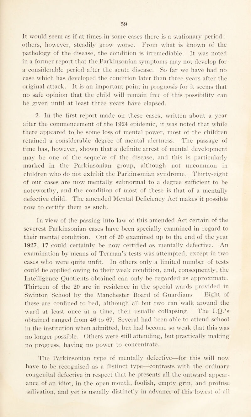 It would seem as if at times in some eases there is a stationary period : others, however, steadily grow worse. From what is known of the pathology of the disease, the condition is irremediable. It was noted in a former report that the Parkinsonian symptoms may not develop for a considerable period after the acute disease. So far we have had no case which has developed the condition later than three years after the original attack. It is an important point in prognosis for it seems that no safe opinion that the child will remain free of this possibility can be given until at least three years have elapsed. 2. In the first report made on these cases, written about a year after the commencement of the 1924 epidemic, it was noted that while there appeared to be some loss of mental power, most of the children retained a considerable degree of mental alertness. The passage of time has, however, shown that a definite arrest of mental development may be one of the sequelae of the disease, and this is particularly marked in the Parkinsonian group, although not uncommon in children who do not exhibit the Parkinsonian syndrome. Thirty-eight of our cases are now mentally subnormal to a degree sufficient to be noteworthy, and the condition of most of these is that of a mentally defective child. The amended Mental Deficiency Act makes it possible now to certify them as such. In view of the passing into law of this amended Act certain of the severest Parkinsonian cases have been specially examined in regard to their mental condition. Out of 20 examined up to the end of the year 1927, 17 could certainly be now certified as mentally defective. An examination by means of Terman’s tests was attempted, except in two cases who were quite unfit. In others only a limited number of tests could be applied owing to their weak condition, and, consequently, the Intelligence Quotients obtained can only be regarded as approximate. Thirteen of the 20 are in residence in the special wards provided in Swinton School by the Manchester Board of Guardians. Eight of these are confined to bed, although all but two can walk around the ward at least once at a time, then usually collapsing. The I.Q.’s obtained ranged from 46 to 67. Several had been able to attend school in the institution when admitted, but had become so weak that this was no longer possible. Others were still attending, but practically making no progress, having no power to concentrate. The Parkinsonian type of mentally defective—for this will now have to be recognised as a distinct type—contrasts with the ordinary congenital defective in respect that he presents all the outward appear¬ ance of an idiot, in the open mouth, foolish, empty grin, and profuse salivation, and yet is usually distinctly in advance of this lowest of all
