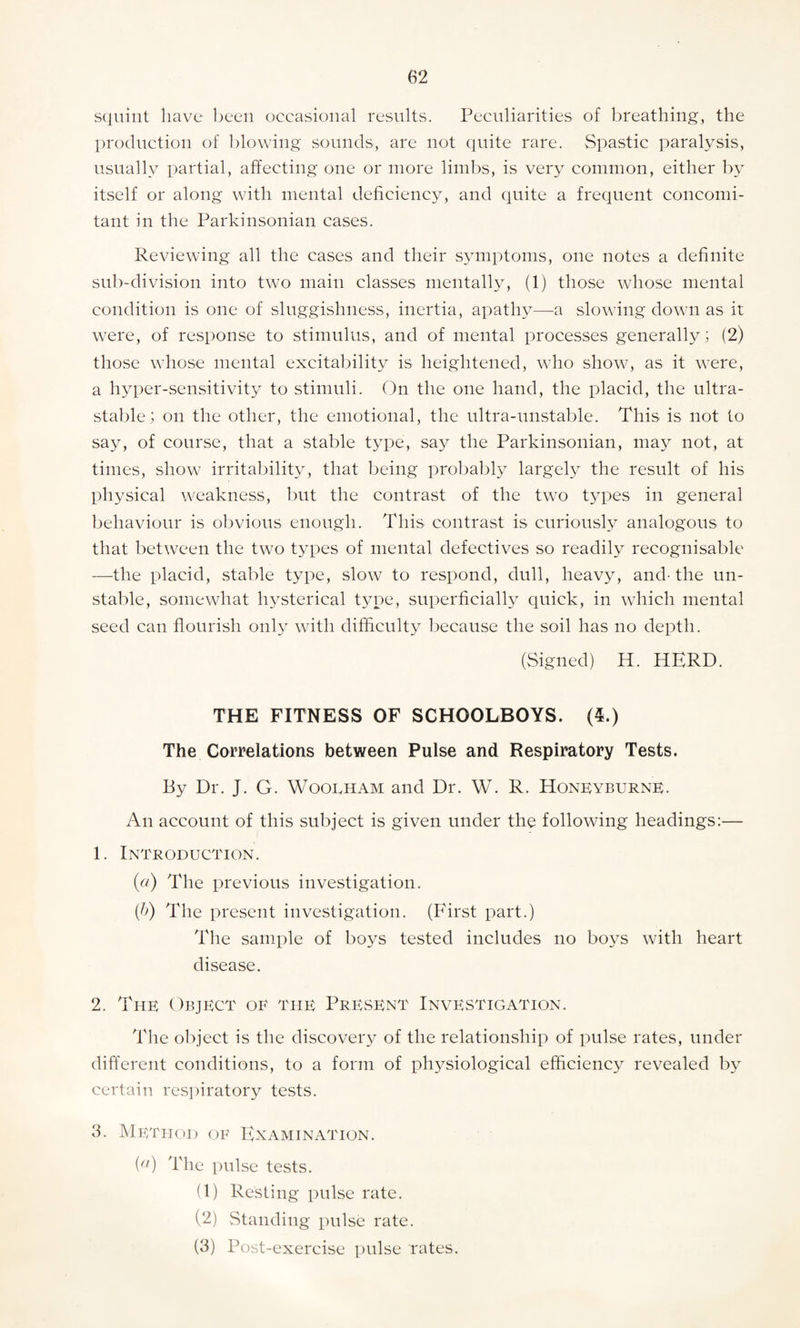 squint have been occasional results. Peculiarities of breathing, the production of blowing sounds, are not quite rare. Spastic paralysis, usually partial, affecting one or more limbs, is very common, either by itself or along with mental deficiency, and quite a frequent concomi¬ tant in the Parkinsonian cases. Reviewing all the cases and their symptoms, one notes a definite sub-division into two main classes mentally, (1) those whose mental condition is one of sluggishness, inertia, apathy—a slowing down as it were, of response to stimulus, and of mental processes generally; (2) those whose mental excitability is heightened, who show, as it were, a hyper-sensitivity to stimuli. On the one hand, the placid, the ultra¬ stable; on the other, the emotional, the ultra-unstable. This is not to say, of course, that a stable type, say the Parkinsonian, may not, at times, show irritability, that being probably largely the result of his physical weakness, but the contrast of the two types in general behaviour is obvious enough. This contrast is curiously analogous to that between the two types of mental defectives so readily recognisable —the placid, stable type, slow to respond, dull, heavy, and- the un¬ stable, somewhat hysterical type, superficially quick, in which mental seed can flourish only with difficulty because the soil has no depth. (Signed) H. HERD. THE FITNESS OF SCHOOLBOYS. (5.) The Correlations between Pulse and Respiratory Tests. By Dr. J. G. Wooeham and Dr. W. R. Honeyburne. An account of this subject is given under the following headings:— 1. Introduction. («) The previous investigation. (b) The present investigation. (First part.) The sample of boys tested includes no boys with heart disease. 2. The Object of the Present Investigation. The object is the discovery of the relationship of pulse rates, under different conditions, to a form of physiological efficiency revealed by certain respiratory tests. 3. Method of Examination. ia) The pulse tests. (1) Resting pulse rate. (2) Standing pulse rate. (3) Post-exercise pulse rates.