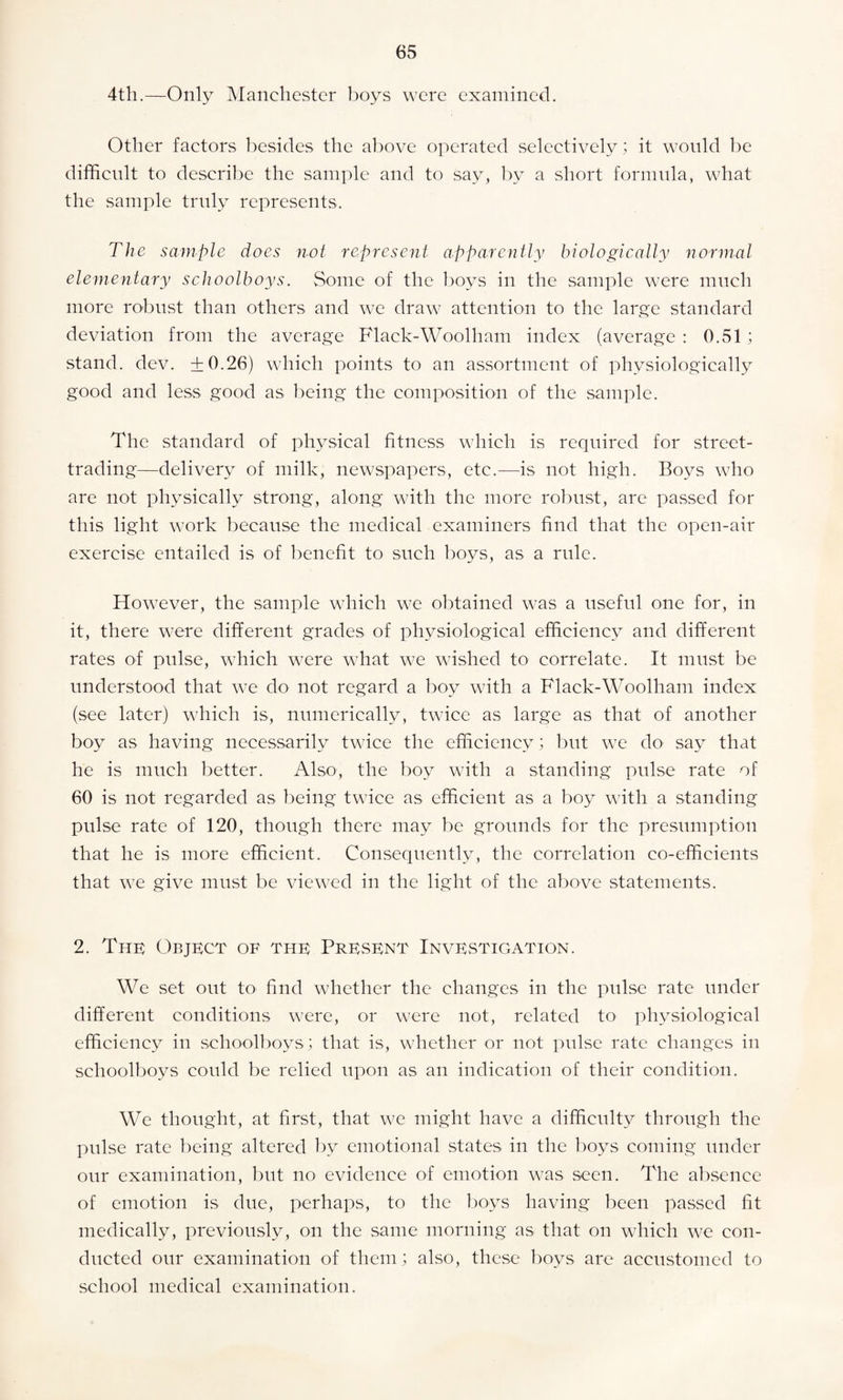 4th.—Only Manchester boys were examined. Other factors besides the above operated selectively; it would be difficult to describe the sample and to say, by a short formula, what the sample truly represents. The sample does not represent apparently biologically normal elementary schoolboys. Some of the boys in the sample were much more robust than others and we draw attention to the large standard deviation from the average Flack-Woolham index (average : 0.51 ; stand, dev. +0.26) which points to an assortment of physiologically good and less good as being the composition of the sample. The standard of physical fitness which is required for street¬ trading—delivery of milk, newspapers, etc.—is not high. Boys who are not physically strong, along with the more robust, are passed for this light work because the medical examiners find that the open-air exercise entailed is of benefit to such boys, as a rule. However, the sample which we obtained was a useful one for, in it, there were different grades of physiological efficiency and different rates of pulse, which were what we wished to correlate. It must be understood that we do not regard a boy with a Flack-Woolham index (see later) which is, numerically, twice as large as that of another boy as having necessarily twice the efficiency; but we do say that he is much better. Also, the boy with a standing pulse rate of 60 is not regarded as being twice as efficient as a boy with a standing pulse rate of 120, though there may be grounds for the presumption that he is more efficient. Consequently, the correlation co-efficients that we give must be viewed in the light of the above statements. 2. The Object of the Present Investigation. We set out to find whether the changes in the pulse rate under different conditions were, or were not, related to physiological efficiency in schoolboys; that is, whether or not pulse rate changes in schoolboys could be relied upon as an indication of their condition. We thought, at first, that we might have a difficulty through the pulse rate being altered by emotional states in the boys coming under our examination, but no evidence of emotion was seen. The absence of emotion is due, perhaps, to the boys having been passed fit medically, previously, on the same morning as that on which we con¬ ducted our examination of them; also, these boys are accustomed to school medical examination.