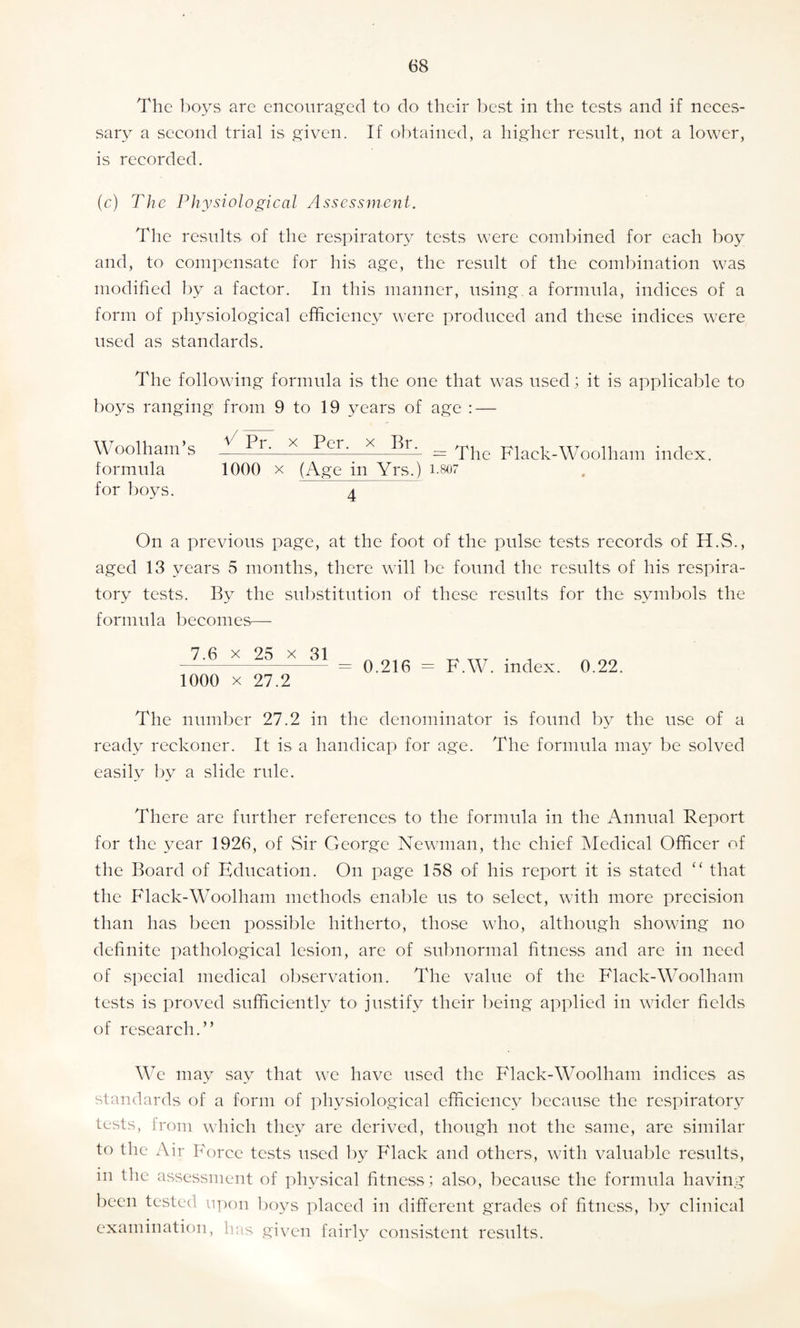 The boys are encouraged to do their best in the tests and if neces¬ sary a second trial is given. If obtained, a higher result, not a lower, is recorded. (c) The Physiological Assessment. The results of the respiratory tests were combined for each boy and, to compensate for his age, the result of the combination was modified by a factor. In this manner, using, a formula, indices of a form of physiological efficiency were produced and these indices were used as standards. The following formula is the one that was used; it is applicable to boys ranging from 9 to 19 years of age : — Woolham s —= The Flack-Woolham index, formula 1000 x (Age in Yrs.) 1.807 for boys. 4 On a previous page, at the foot of the pulse tests records of H.S., aged 13 years 5 months, there will be found the results of his respira¬ tory tests. By the substitution of these results for the symbols the formula becomes— 7.6 x 25 x 31 1000 x 27.2 = 0.216 = F.W. index. 0.22. The number 27.2 in the denominator is found by the use of a ready reckoner. It is a handicap for age. The formula may be solved easily by a slide rule. There are further references to the formula in the Annual Report for the year 1926, of Sir George Newman, the chief Medical Officer of the Board of Education. On page 158 of his report it is stated “ that the Flack-Woolham methods enable us to select, with more precision than has been possible hitherto, those who, although showing no definite pathological lesion, are of subnormal fitness and are in need of special medical observation. The value of the Flack-Woolham tests is proved sufficiently to justify their being applied in wider fields of research.” We may say that we have used the Flack-Woolham indices as standards of a form of physiological efficiency because the respiratory tests, from which they are derived, though not the same, are similar to the Air Force tests used by Flack and others, with valuable results, in the assessment of physical fitness ; also, because the formula having been tested upon boys placed in different grades of fitness, by clinical examination, has given fairly consistent results.