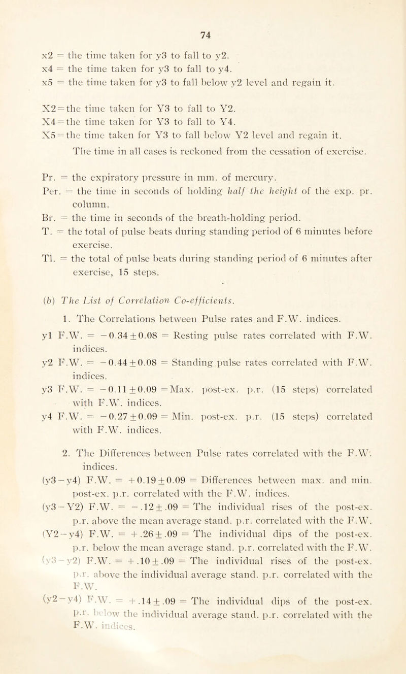 x2 = the time taken for y3 to fall to y2. x4 = the time taken for y3 to fall to y4. x5 = the time taken for y3 to fall below y2 level and regain it. X2 = the time taken for Y3 to fall to Y2. X4 = the time taken for Y3 to fall to Y4. X5 = the time taken for Y3 to fall below Y2 level and regain it. The time in all eases is reckoned from the cessation of exercise. Pr. = the expiratory pressure in mm. of mercury. Per. = the time in seconds of holding half the height of the exp. pr. column. Br. = the time in seconds of the breath-holding period. T. — the total of pulse beats during standing period of 6 minutes before exercise. Tl. = the total of pulse beats during standing period of 6 minutes after exercise, 15 steps. (b) The List of Correlation Co-efficients. 1. The Correlations between Pulse rates and F.W. indices. yl F.W. = -0.34 + 0.08 = Resting pulse rates correlated with F.W. indices. y2 F.W. = —0.44 + 0.08 = Standing pulse rates correlated with F.W. indices. y3 F.W. = —0.11+0.09 =Max. post-ex. p.r. (15 steps) correlated with F.W. indices. y4 F.W. -- — 0.27 ±0.09 = Min. post-ex. p.r. (15 steps) correlated with F.W. indices. 2. The Differences between Pulse rates correlated with the F.W. indices. (y3 —y4) F.W. = +0.19 + 0.09 = Differences between max. and min. post-ex. p.r. correlated with the F.W. indices. (y3 — Y2) F.W. = —.12+ .09= The individual rises of the post-ex. p.r. above the mean average stand, p.r. correlated with the F.W. (Y2 —v4) F.W. = + .26 ± .09 = The individual dips of the post-ex. p.r. below the mean average stand, p.r. correlated with the F.W. (y3-y2) F.W. = + .10+ .09 = The individual rises of the post-ex. p.r. above the individual average stand, p.r. correlated with the F.W. (y2 —y4) F.W. = + .14+ .09 = The individual dips of the post-ex. p.r. below the individual average stand, p.r. correlated with the F.W. indices.