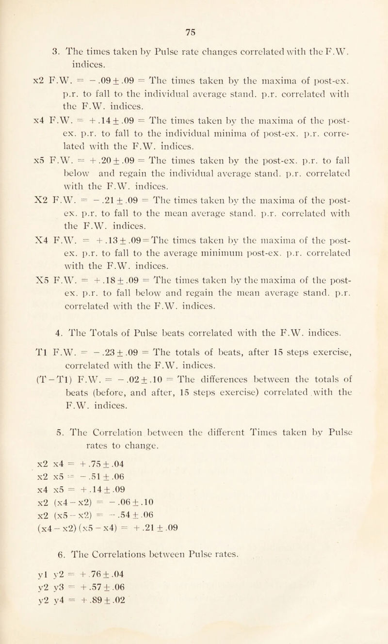 3. The times taken by Pulse rate changes correlated with theF.W. indices. x2 F.W. = —.09 + .09 = The times taken by the maxima of post-ex. p.r. to fall to the individual average stand, p.r. correlated with the F.W. indices. x4 F.W. = + .14 + .09 = The times taken by the maxima of the post- ex. p.r. to fall to the individual minima of post-ex. p.r. corre¬ lated with the F.W. indices. x5 F.W. = + .20+ .09 = The times taken by the post-ex. p.r. to fall below and regain the individual average stand, p.r. correlated with the F.W. indices. X2 F.W. = — .21 + .09 = The times taken by the maxima of the post- ex. p.r. to fall to the mean average stand, p.r. correlated with the F.W. indices. X4 F.W. = + .13+ .09 = The times taken by the maxima of the post- ex. p.r. to fall to the average minimum post-ex. p.r. correlated with the F.W. indices. X5 F.W. = + .18+ .09 = The times taken by the maxima of the post- ex. p.r. to fall below and regain the mean average stand, p.r. correlated with the F.W. indices. 4. The Totals of Pulse beats correlated with the F.W. indices. Tl F.W. = - .23 ±.09 = The totals of beats, after 15 steps exercise, correlated with the F.W. indices. (T —Tl) F.W. = —.02 + .10 = The differences between the totals of beats (before, and after, 15 steps exercise) correlated with the F.W. indices. 5. The Correlation between the different Times taken by Pulse rates to change. x2 x4 = + .75+ .04 x2 x5 — — .51 + .06 x4 x5 = + .14 + .09 x2 (x4 — x2) = —.06 + .10 x2 (x5 — x2) = -.54 ±.06 (x4 - x2) (x5 - x4) = + .21 ± .09 6. The Correlations between Pulse rates. y 1 y2 = + .76 ±.04 v2 y3 = + .57 ±.06 y2 y4 = + .89 ± .02