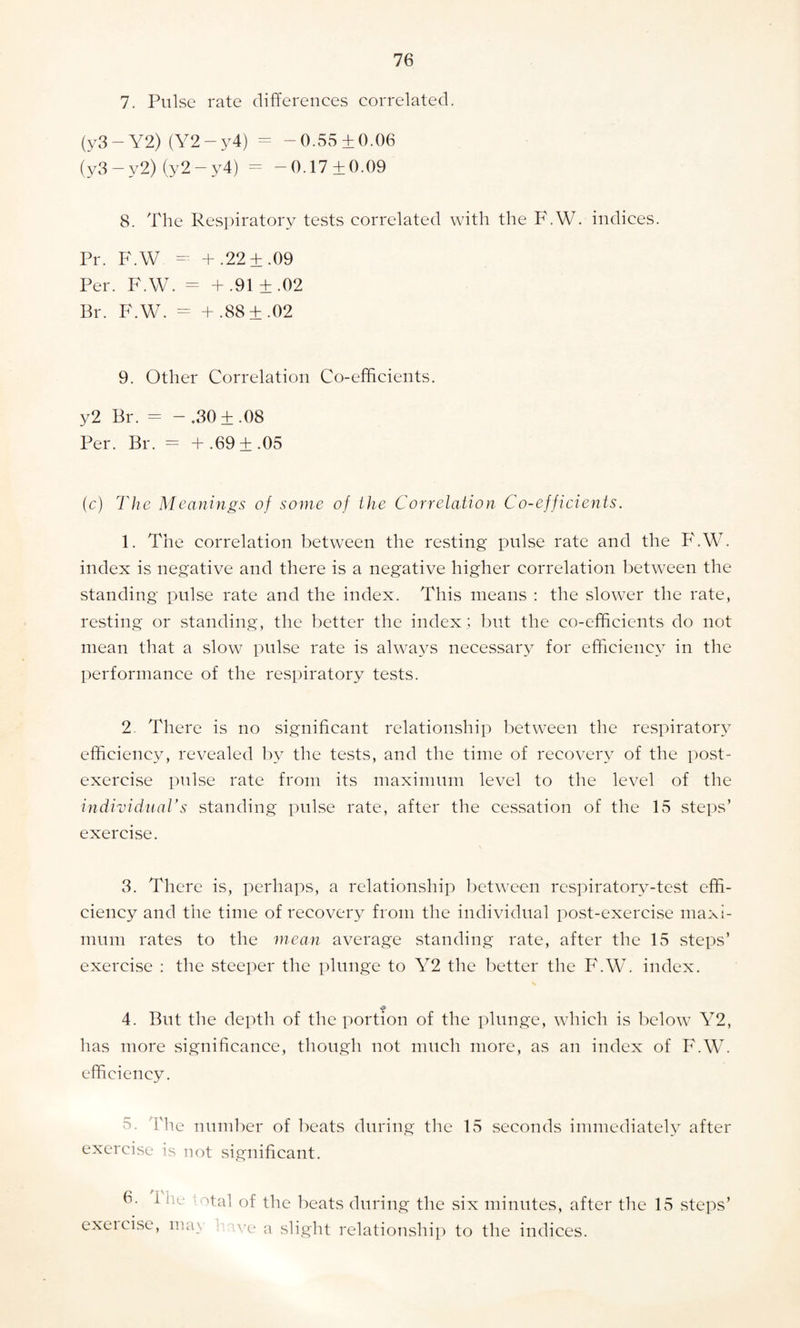 7. Pulse rate differences correlated. (y3 — Y2) (Y2 — y4) = -0.55 + 0.06 (y3 — y2) (y2 — y4) = -0.17 ±0.09 8. The Respiratory tests correlated with the F.W. indices. Pr. F.W - + .22+.09 Per. F.W. = + .91 ±.02 Br. F.W. = + .88 ±.02 9. Other Correlation Co-efficients. y2 Br. = -,30±.08 Per. Br. = + .69 ±.05 (c) The Meanings of some of the Correlation Co-efficients. 1. The correlation between the resting pulse rate and the F.W. index is negative and there is a negative higher correlation between the standing pulse rate and the index. This means : the slower the rate, resting or standing, the better the index; but the co-efficients do not mean that a slow pulse rate is always necessary for efficiency in the performance of the respiratory tests. 2- There is no significant relationship between the respiratory efficiency, revealed by the tests, and the time of recovery of the post¬ exercise pulse rate from its maximum level to the level of the individual's standing pulse rate, after the cessation of the 15 steps’ exercise. 3. There is, perhaps, a relationship between respiratory-test effi¬ ciency and the time of recovery from the individual post-exercise maxi¬ mum rates to the mean average standing rate, after the 15 steps’ exercise : the steeper the plunge to Y2 the better the F.W. index. a 4. But the depth of the portion of the plunge, which is below Y2, has more significance, though not much more, as an index of F.W. efficiency. -5. 'The number of beats during the 15 seconds immediately after exercise is not significant. 6. ' exercise otal of the beats during the six minutes, after the 15 steps , ma\ we a slight relationship to the indices.