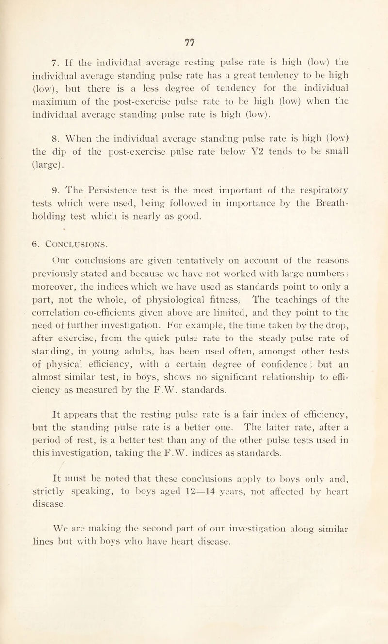 7. If the individual average resting pulse rate is high (low) the individual average standing pulse rate has a great tendency to be high (low), but there is a less degree of tendency for the individual maximum of the post-exercise pulse rate to be high (low) when the individual average standing pulse rate is high (low). 8. When the individual average standing pulse rate is high (low) the dip of the post-exercise pulse rate below Y2 tends to be small (large). 9. The Persistence test is the most important of the respiratory tests which were used, being followed in importance by the Breath¬ holding test which is nearly as good. 6. Conclusions. Our conclusions are given tentatively on account of the reasons previously stated and because we have not worked with large numbers moreover, the indices which we have used as standards point to only a part, not the whole, of physiological fitness,. The teachings of the correlation co-efficients given above are limited, and they point to the need of further investigation. For example, the time taken by the drop, after exercise, from the quick pulse rate to the steady pulse rate of standing, in young adults, has been used often, amongst other tests of physical efficiency, with a certain degree of confidence; but an almost similar test, in boys, shows no significant relationship to effi¬ ciency as measured by the F.W. standards. It appears that the resting pulse rate is a fair index of efficiency, but the standing pulse rate is a better one. The latter rate, after a period of rest, is a better test than any of the other pulse tests used in this investigation, taking the F.W. indices as standards. It must be noted that these conclusions apply to boys only and, strictly speaking, to boys aged 12—14 years, not affected by heart disease. We are making the second part of our investigation along similar lines but with boys who have heart disease.