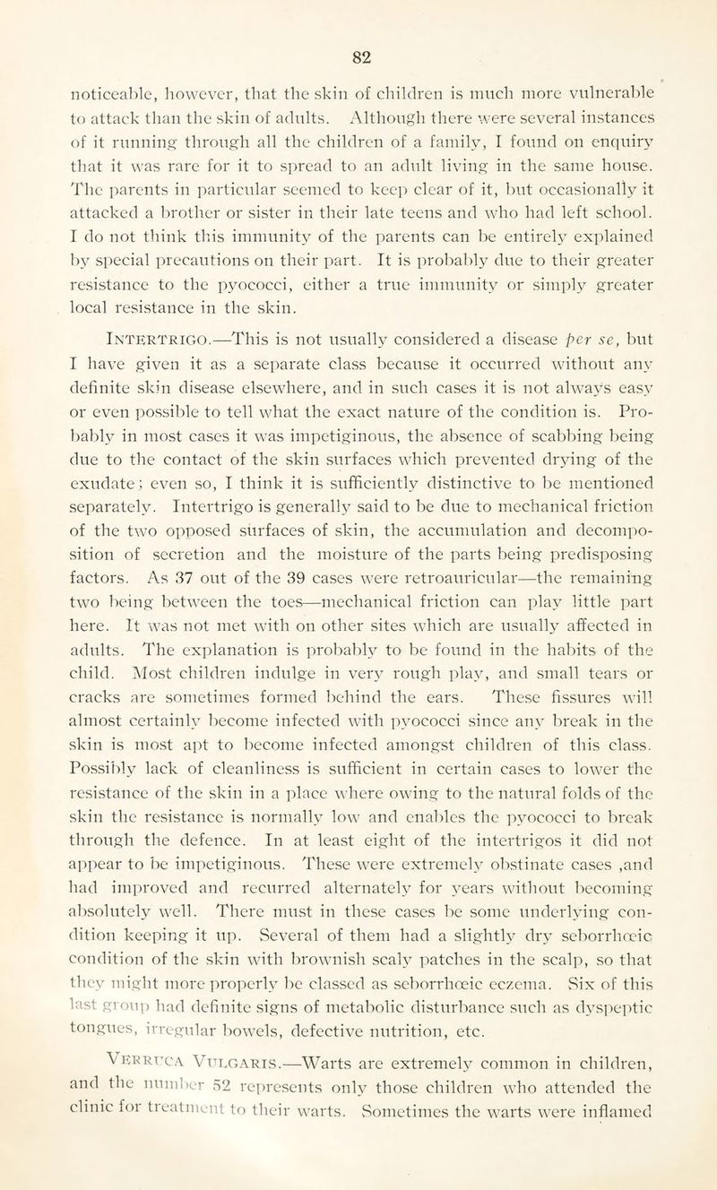 noticeable, however, that the skin of children is much more vulnerable to attack than the skin of adults. Although there were several instances of it running through all the children of a family, I found on enquiry that it was rare for it to spread to an adult living in the same house. The parents in particular seemed to keep clear of it, but occasionally it attacked a brother or sister in their late teens and who had left school. I do not think this immunity of the parents can be entirely explained by special precautions on their part. It is probably due to their greater resistance to the pyococci, either a true immunity or simply greater local resistance in the skin. Intertrigo.—This is not usually considered a disease per se, but I have given it as a separate class because it occurred without any definite skin disease elsewhere, and in such cases it is not always easy or even possible to tell what the exact nature of the condition is. Pro¬ bably in most cases it was impetiginous, the absence of scabbing being due to the contact of the skin surfaces which prevented drying of the exudate; even so, I think it is sufficiently distinctive to be mentioned separately. Intertrigo is generally said to be due to mechanical friction of the two opposed surfaces of skin, the accumulation and decompo¬ sition of secretion and the moisture of the parts being predisposing factors. As 37 out of the 39 cases were retroauricular—the remaining two being between the toes—mechanical friction can play little part here. It was not met with on other sites which are usually affected in adults. The explanation is probably to be found in the habits of the child. Most children indulge in very rough play, and small tears or cracks are sometimes formed behind the ears. These fissures will almost certainly become infected with pyococci since anv break in the skin is most apt to become infected amongst children of this class. Possibly lack of cleanliness is sufficient in certain cases to lower the resistance of the skin in a place where owing to the natural folds of the skin the resistance is normally low and enables the pyococci to break through the defence. In at least eight of the intertrigos it did not appear to be impetiginous. These were extremely obstinate cases ,and had improved and recurred alternately for years without becoming absolutely well. There must in these cases be some underlying con¬ dition keeping it up. Several of them had a slightly dry seborrhceic condition of the skin with brownish scaly patches in the scalp, so that they might more properly be classed as seborrhoeic eczema. Six of this last group had definite signs of metabolic disturbance such as dyspeptic tongues, irregular bowels, defective nutrition, etc. Verruca Vulgaris.—Warts are extremely common in children, and the number 52 represents only those children who attended the clinic foi tieatment to their warts. Sometimes the warts were inflamed