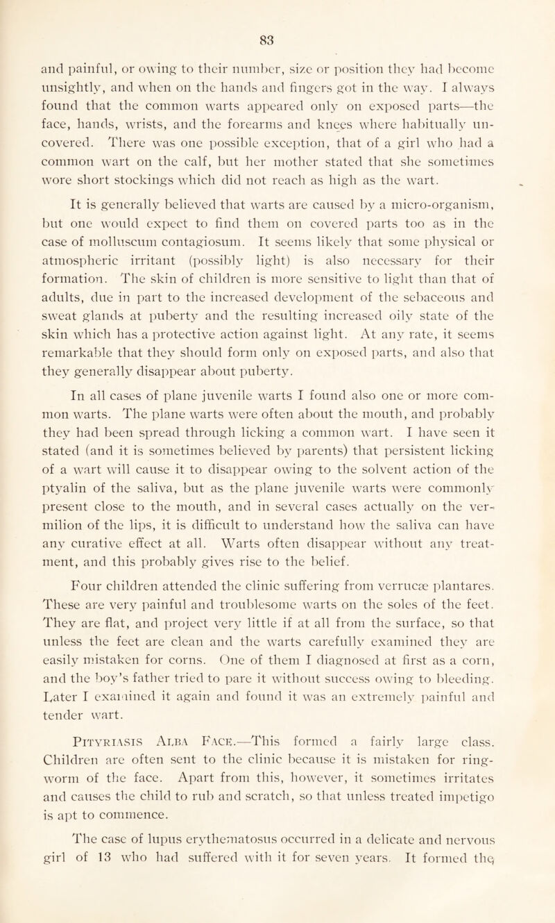 and painful, or owing to their number, size or position they had become unsightly, and when on the hands and fingers got in the way. I always found that the common warts appeared only on exposed parts—the face, hands, wrists, and the forearms and knees where habitually un¬ covered. There was one possible exception, that of a girl who had a common wart on the calf, but her mother stated that she sometimes wore short stockings which did not reach as high as the wart. It is generally believed that warts are caused by a micro-organism, but one would expect to find them on covered parts too as in the case of molluscum contagiosum. It seems likely that some physical or atmospheric irritant (possibly light) is also necessary for their formation. The skin of children is more sensitive to light than that of adults, due in part to the increased development of the sebaceous and sweat glands at puberty and the resulting increased oily state of the skin which has a protective action against light. At any rate, it seems remarkable that they should form only on exposed parts, and also that they generally disappear about puberty. In all cases of plane juvenile warts I found also one or more com¬ mon warts. The plane warts were often about the mouth, and probably they had been spread through licking a common wart. I have seen it stated (and it is sometimes believed by parents) that persistent licking of a wart will cause it to disappear owing to the solvent action of the ptyalin of the saliva, but as the plane juvenile warts were commonly present close to the mouth, and in several cases actually on the ver-> milion of the lips, it is difficult to understand how the saliva can have any curative effect at all. Warts often disappear without any treat¬ ment, and this probably gives rise to the belief. Four children attended the clinic suffering from verrucae plantares. These are very painful and troublesome warts on the soles of the feet. They are flat, and project very little if at all from the surface, so that unless the feet are clean and the warts carefully examined they are easily mistaken for corns. One of them I diagnosed at first as a corn, and the boy’s father tried to pare it without success owing to bleeding. Tater I examined it again and found it was an extremely painful and tender wart. Pityriasis Arba Face.—This formed a fairly large class. Children are often sent to the clinic because it is mistaken for ring¬ worm of the face. Apart from this, however, it sometimes irritates and causes the child to rub and scratch, so that unless treated impetigo is apt to commence. The case of lupus erythematosus occurred in a delicate and nervous girl of 13 who had suffered with it for seven years. It formed thq