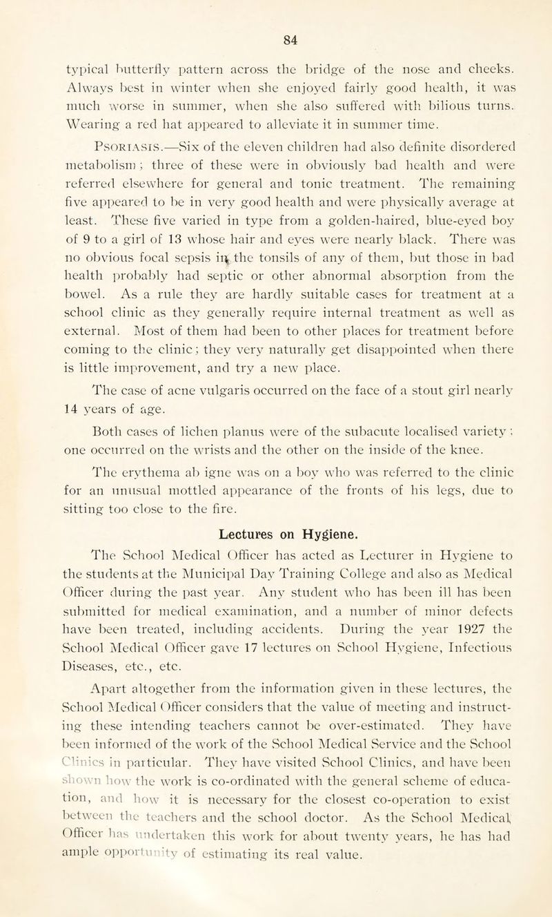 typical butterfly pattern across the bridge of the nose and cheeks. Always best in winter when she enjoyed fairly good health, it was much worse in summer, when she also suffered with bilious turns. Wearing a red hat appeared to alleviate it in summer time. Psoriasis.—Six of the eleven children had also definite disordered metabolism ; three of these were in obviously bad health and were referred elsewhere for general and tonic treatment. The remaining five appeared to be in very good health and were physically average at least. These five varied in type from a golden-haired, blue-eyed boy of 9 to a girl of 18 whose hair and eyes were nearly black. There was no obvious focal sepsis ivLthe tonsils of any of them, but those in bad health probably had septic or other abnormal absorption from the bowel. As a rule they are hardly suitable cases for treatment at a school clinic as they generally require internal treatment as well as external. Most of them had been to other places for treatment before coming to the clinic; they very naturally get disappointed when there is little improvement, and try a new place. The case of acne vulgaris occurred on the face of a stout girl nearly 14 years of age. Both cases of lichen planus were of the subacute localised variety ; one occurred on the wrists and the other on the inside of the knee. The erythema ab igne was on a boy who was referred to the clinic for an unusual mottled appearance of the fronts of his legs, due to sitting too close to the fire. Lectures on Hygiene. The School Medical Officer has acted as Lecturer in Hygiene to the students at the Municipal Day Training College and also as Medical Officer during the past year. Any student who has been ill has been submitted for medical examination, and a number of minor defects have been treated, including accidents. During the year 1927 the School Medical Officer gave 17 lectures on School Hygiene, Infectious Diseases, etc., etc. Apart altogether from the information given in these lectures, the School Medical Officer considers that the value of meeting and instruct¬ ing these intending teachers cannot be over-estimated. They have been informed of the work of the School Medical Service and the School Clinics in particular. They have visited School Clinics, and have been shown how the work is co-ordinated with the general scheme of educa¬ tion, and how it is necessary for the closest co-operation to exist between the teachers and the school doctor. As the School Medical Officer has undertaken this work for about twenty years, he has had ample opportunity of estimating its real value.
